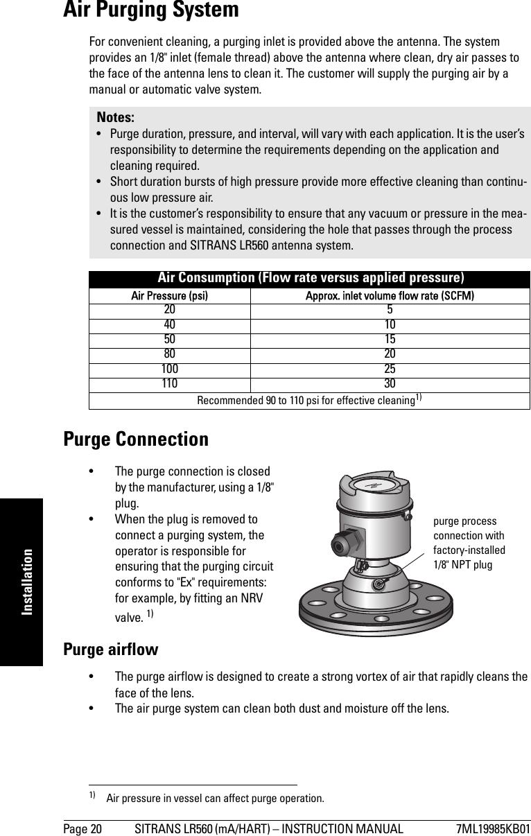 Page 20 SITRANS LR560 (mA/HART) – INSTRUCTION MANUAL  7ML19985KB01mmmmmInstallationAir Purging SystemFor convenient cleaning, a purging inlet is provided above the antenna. The system provides an 1/8&quot; inlet (female thread) above the antenna where clean, dry air passes to the face of the antenna lens to clean it. The customer will supply the purging air by a manual or automatic valve system.Purge Connection• The purge connection is closed by the manufacturer, using a 1/8&quot; plug. • When the plug is removed to connect a purging system, the operator is responsible for ensuring that the purging circuit conforms to &quot;Ex&quot; requirements: for example, by fitting an NRV valve. 1) Purge airflow• The purge airflow is designed to create a strong vortex of air that rapidly cleans the face of the lens. • The air purge system can clean both dust and moisture off the lens. Notes: • Purge duration, pressure, and interval, will vary with each application. It is the user’s responsibility to determine the requirements depending on the application and cleaning required.• Short duration bursts of high pressure provide more effective cleaning than continu-ous low pressure air.• It is the customer’s responsibility to ensure that any vacuum or pressure in the mea-sured vessel is maintained, considering the hole that passes through the process connection and SITRANS LR560 antenna system. Air Consumption (Flow rate versus applied pressure)Air Pressure (psi) Approx. inlet volume flow rate (SCFM)20 540 1050 1580 20100 25110 30Recommended 90 to 110 psi for effective cleaning1)1) Air pressure in vessel can affect purge operation. purge process connection with factory-installed 1/8&quot; NPT plug