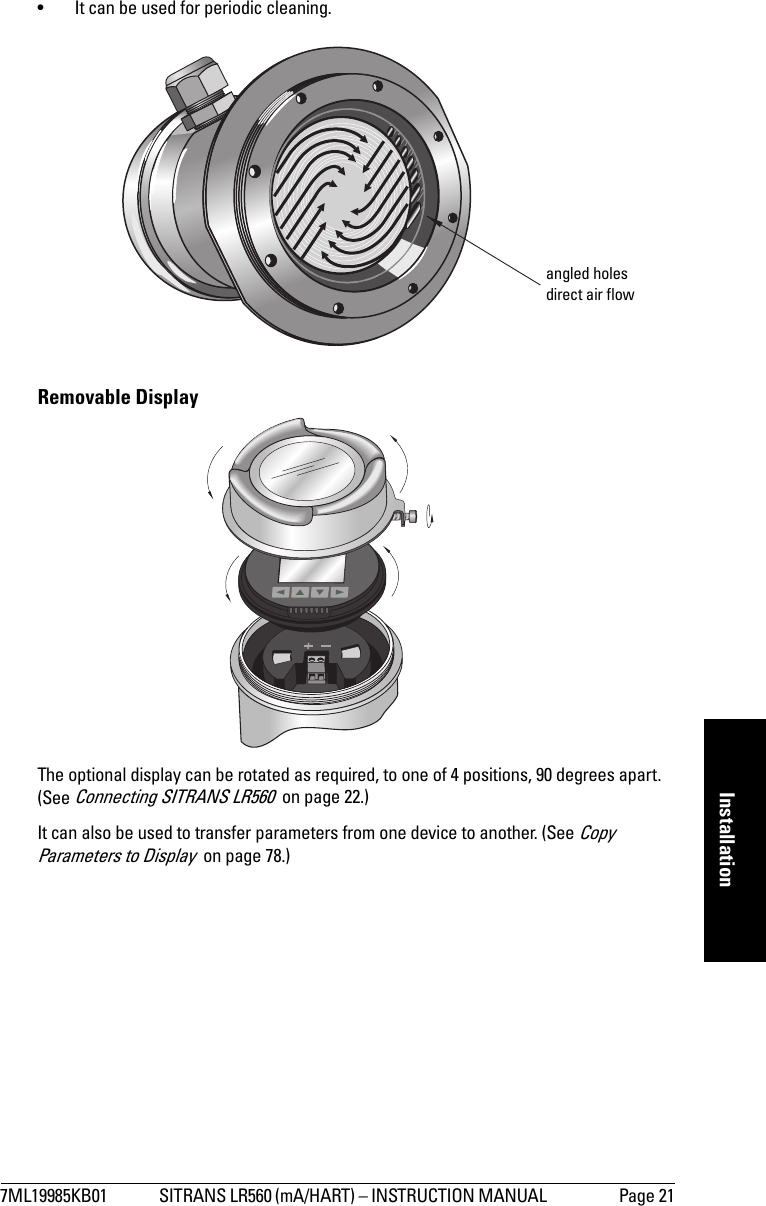 7ML19985KB01 SITRANS LR560 (mA/HART) – INSTRUCTION MANUAL  Page 21mmmmmInstallation• It can be used for periodic cleaning.Removable DisplayThe optional display can be rotated as required, to one of 4 positions, 90 degrees apart. (See Connecting SITRANS LR560  on page 22.)It can also be used to transfer parameters from one device to another. (See Copy Parameters to Display  on page 78.)angled holes direct air flow