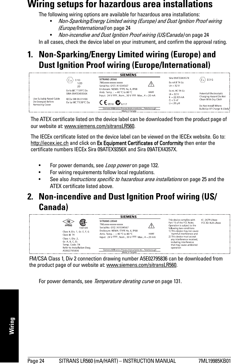 Page 24 SITRANS LR560 (mA/HART) – INSTRUCTION MANUAL  7ML19985KB01mmmmmWiringWiring setups for hazardous area installationsThe following wiring options are available for hazardous area installations:•Non-Sparking/Energy Limited wiring (Europe) and Dust Ignition Proof wiring (Europe/International) on page 24•Non-incendive and Dust Ignition Proof wiring (US/Canada) on page 24In all cases, check the device label on your instrument, and confirm the approval rating.1. Non-Sparking/Energy Limited wiring (Europe) and Dust Ignition Proof wiring (Europe/International)• For power demands, see Loop power on page 132. • For wiring requirements follow local regulations.•See also Instructions specific to hazardous area installations on page 25 and the ATEX certificate listed above.2. Non-incendive and Dust Ignition Proof wiring (US/Canada)For power demands, see Temperature derating curve on page 131.The ATEX certificate listed on the device label can be downloaded from the product page of our website at: www.siemens.com/sitransLR560.The IECEx certificate listed on the device label can be viewed on the IECEx website. Go to: http://iecex.iec.ch and click on Ex Equipment Certificates of Conformity then enter the certificate numbers IECEx Sira 09ATEX9356X and Sira 09ATEX4357X. FM/CSA Class 1, Div 2 connection drawing number A5E02795836 can be downloaded from the product page of our website at: www.siemens.com/sitransLR560.