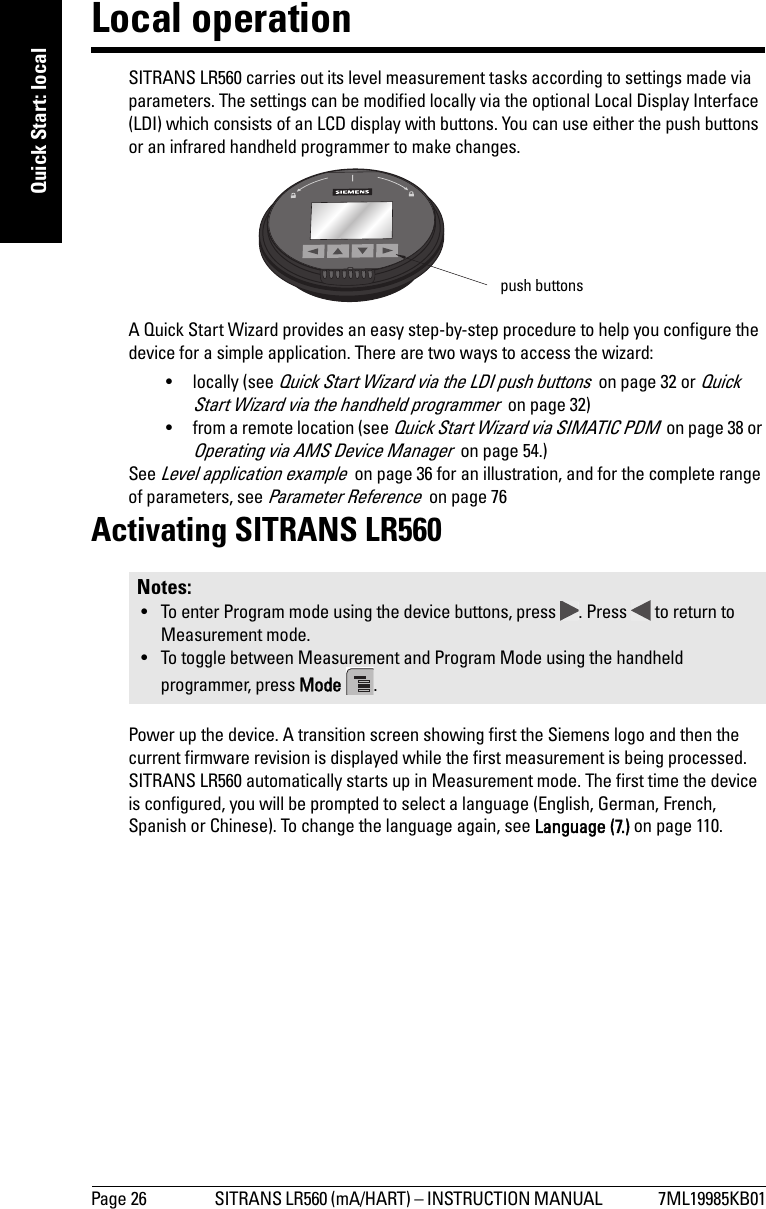 Page 26 SITRANS LR560 (mA/HART) – INSTRUCTION MANUAL  7ML19985KB01mmmmmQuick Start: localLocal operationSITRANS LR560 carries out its level measurement tasks according to settings made via parameters. The settings can be modified locally via the optional Local Display Interface (LDI) which consists of an LCD display with buttons. You can use either the push buttons or an infrared handheld programmer to make changes. A Quick Start Wizard provides an easy step-by-step procedure to help you configure the device for a simple application. There are two ways to access the wizard:• locally (see Quick Start Wizard via the LDI push buttons  on page 32 or Quick Start Wizard via the handheld programmer  on page 32)• from a remote location (see Quick Start Wizard via SIMATIC PDM  on page 38 or Operating via AMS Device Manager  on page 54.)See Level application example  on page 36 for an illustration, and for the complete range of parameters, see Parameter Reference  on page 76Activating SITRANS LR560Power up the device. A transition screen showing first the Siemens logo and then the current firmware revision is displayed while the first measurement is being processed. SITRANS LR560 automatically starts up in Measurement mode. The first time the device is configured, you will be prompted to select a language (English, German, French, Spanish or Chinese). To change the language again, see Language (7.) on page 110.Notes: • To enter Program mode using the device buttons, press  . Press   to return to Measurement mode. • To toggle between Measurement and Program Mode using the handheld programmer, press Mode  .push buttons