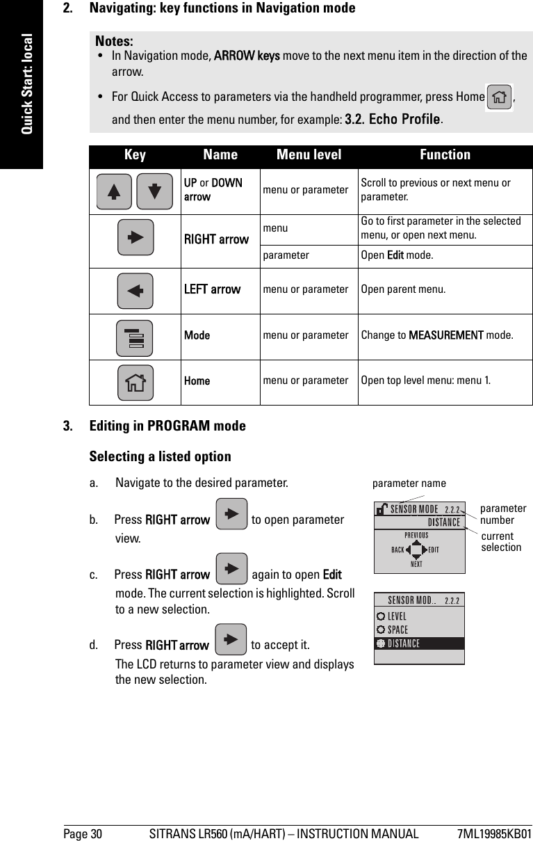 Page 30 SITRANS LR560 (mA/HART) – INSTRUCTION MANUAL  7ML19985KB01mmmmmQuick Start: local2.  Navigating: key functions in Navigation mode3.  Editing in PROGRAM modeSelecting a listed optiona. Navigate to the desired parameter.b. Press RIGHT arrow   to open parameter view.c. Press RIGHT arrow   again to open Edit mode. The current selection is highlighted. Scroll to a new selection.d. Press RIGHTarrow   to accept it. The LCD returns to parameter view and displays the new selection.Notes: • In Navigation mode, ARROW keys move to the next menu item in the direction of the arrow.• For Quick Access to parameters via the handheld programmer, press Home , and then enter the menu number, for example: 3.2. Echo Profile.Key Name Menu level Function UP or DOWN arrow menu or parameter Scroll to previous or next menu or parameter.RIGHT arrow menu Go to first parameter in the selected menu, or open next menu.parameter Open Edit mode.LEFT arrow menu or parameter Open parent menu.Mode  menu or parameter Change to MEASUREMENT mode.Home menu or parameter Open top level menu: menu 1.parameter nameparameter numbercurrent selection