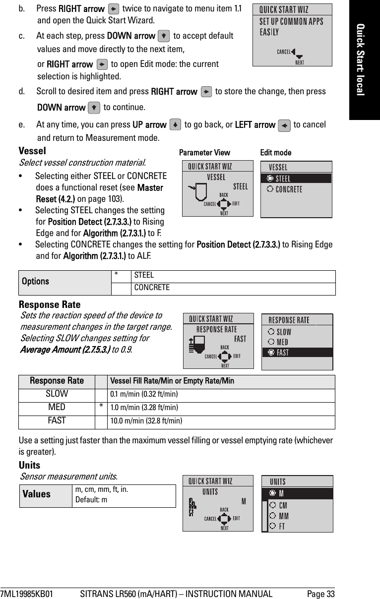 7ML19985KB01 SITRANS LR560 (mA/HART) – INSTRUCTION MANUAL  Page 33mmmmmQuick Start: localb. Press RIGHT arrow   twice to navigate to menu item 1.1 and open the Quick Start Wizard. c. At each step, press DOWN arrow   to accept default values and move directly to the next item, or RIGHT arrow   to open Edit mode: the current selection is highlighted. d. Scroll to desired item and press RIGHT arrow   to store the change, then press DOWN arrow   to continue. e. At any time, you can press UP arrow   to go back, or LEFT arrow   to cancel and return to Measurement mode.VesselSelect vessel construction material.• Selecting either STEEL or CONCRETE does a functional reset (see Master Reset (4.2.) on page 103).• Selecting STEEL changes the setting for Position Detect (2.7.3.3.) to Rising Edge and for Algorithm (2.7.3.1.) to F.• Selecting CONCRETE changes the setting for Position Detect (2.7.3.3.) to Rising Edge and for Algorithm (2.7.3.1.) to ALF.Response RateUse a setting just faster than the maximum vessel filling or vessel emptying rate (whichever is greater). UnitsOptions * STEELCONCRETEResponse Rate Vessel Fill Rate/Min or Empty Rate/MinSLOW 0.1 m/min (0.32 ft/min)MED * 1.0 m/min (3.28 ft/min)FAST 10.0 m/min (32.8 ft/min)Parameter View Edit modeSets the reaction speed of the device to measurement changes in the target range. Selecting SLOW changes setting for Average Amount (2.7.5.3.) to 0.9.Sensor measurement units. Values m, cm, mm, ft, in. Default: m