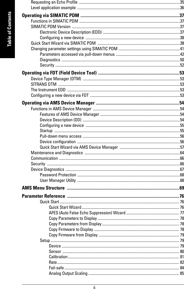  iimmmmmTable of ContentsRequesting an Echo Profile  ..............................................................................................................35Level application example ................................................................................................................36Operating via SIMATIC PDM .........................................................................................37Functions in SIMATIC PDM ..............................................................................................................37SIMATIC PDM Version ......................................................................................................................37Electronic Device Description (EDD) ....................................................................................37Configuring a new device  .......................................................................................................38Quick Start Wizard via SIMATIC PDM  ..........................................................................................38Changing parameter settings using SIMATIC PDM ...................................................................41Parameters accessed via pull-down menus ......................................................................42Diagnostics .................................................................................................................................50Security ........................................................................................................................................52Operating via FDT (Field Device Tool) .........................................................................53Device Type Manager (DTM)  ..........................................................................................................53SITRANS DTM .....................................................................................................................................53The Instrument EDD ...........................................................................................................................53Configuring a new device via FDT ..................................................................................................53Operating via AMS Device Manager ...........................................................................54Functions in AMS Device Manager ...............................................................................................54Features of AMS Device Manager .......................................................................................54Device Description (DD) ..........................................................................................................54Configuring a new device  .......................................................................................................55Startup .........................................................................................................................................55Pull-down menu access ..........................................................................................................56Device configuration ................................................................................................................56Quick Start Wizard via AMS Device Manager ..................................................................57Maintenance and Diagnostics  ........................................................................................................64Communication ....................................................................................................................................66Security .................................................................................................................................................66Device Diagnostics .............................................................................................................................67Password Protection ................................................................................................................68User Manager Utility ................................................................................................................68AMS Menu Structure  .....................................................................................................69Parameter Reference  .....................................................................................................76Quick Start .................................................................................................................................. 76Quick Start Wizard.......................................................................................................... 76AFES (Auto False Echo Suppression) Wizard .......................................................... 77Copy Parameters to Display......................................................................................... 78Copy Parameters from Display.................................................................................... 78Copy Firmware to Display ............................................................................................. 78Copy Firmware from Display ........................................................................................ 79Setup ............................................................................................................................................ 79Device ................................................................................................................................ 79Sensor ............................................................................................................................... 80Calibration......................................................................................................................... 81Rate..................................................................................................................................... 82Fail-safe ............................................................................................................................. 84Analog Output Scaling ................................................................................................... 85