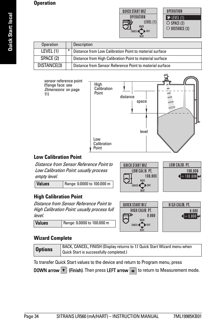 Page 34 SITRANS LR560 (mA/HART) – INSTRUCTION MANUAL  7ML19985KB01mmmmmQuick Start: localOperationLow Calibration PointHigh Calibration PointWizard CompleteTo transfer Quick Start values to the device and return to Program menu, press DOWN arrow  (Finish). Then press LEFT arrow   to return to Measurement mode. Operation DescriptionLEVEL (1) * Distance from Low Calibration Point to material surfaceSPACE (2) Distance from High Calibration Point to material surfaceDISTANCE(3) Distance from Sensor Reference Point to material surfaceOptions BACK, CANCEL, FINISH (Display returns to 1.1 Quick Start Wizard menu when Quick Start is successfully completed.)High Calibration PointLow Calibration Pointlevelspacedistancesensor reference point (flange face: see Dimensions  on page 11)Distance from Sensor Reference Point to Low Calibration Point: usually process empty level.Values Range: 0.0000 to 100.000 mDistance from Sensor Reference Point to High Calibration Point: usually process full level.Values Range: 0.0000 to 100.000 m