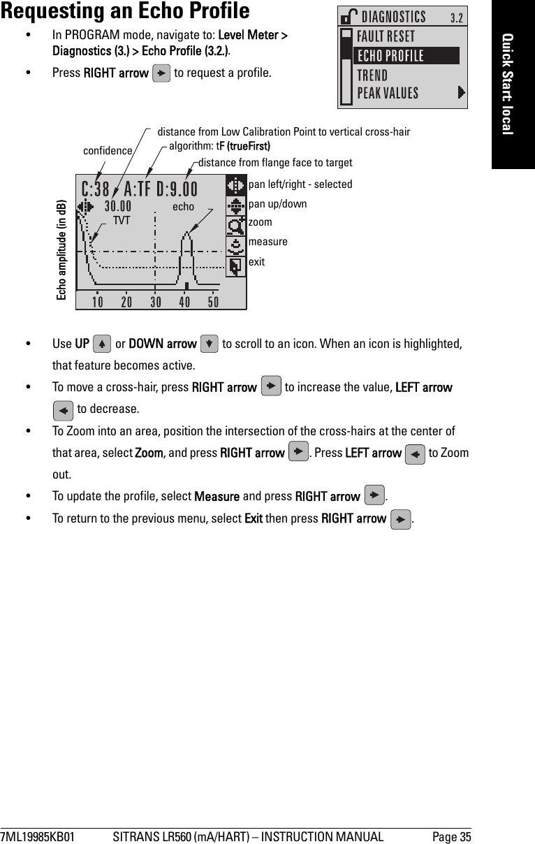 7ML19985KB01 SITRANS LR560 (mA/HART) – INSTRUCTION MANUAL  Page 35mmmmmQuick Start: localRequesting an Echo Profile• In PROGRAM mode, navigate to: Level Meter &gt; Diagnostics (3.) &gt; Echo Profile (3.2.).• Press RIGHT arrow   to request a profile.•Use UP   or DOWN arrow   to scroll to an icon. When an icon is highlighted, that feature becomes active.• To move a cross-hair, press RIGHT arrow   to increase the value, LEFT arrow  to decrease.• To Zoom into an area, position the intersection of the cross-hairs at the center of that area, select Zoom, and press RIGHT arrow  . Press LEFT arrow   to Zoom out.• To update the profile, select Measure and press RIGHT arrow  .• To return to the previous menu, select Exit then press RIGHT arrow  .algorithm: tF (trueFirst)confidence  distance from flange face to targetTVT echomeasureexit distance from Low Calibration Point to vertical cross-hair zoompan left/right - selectedpan up/downEcho amplitude (in dB)