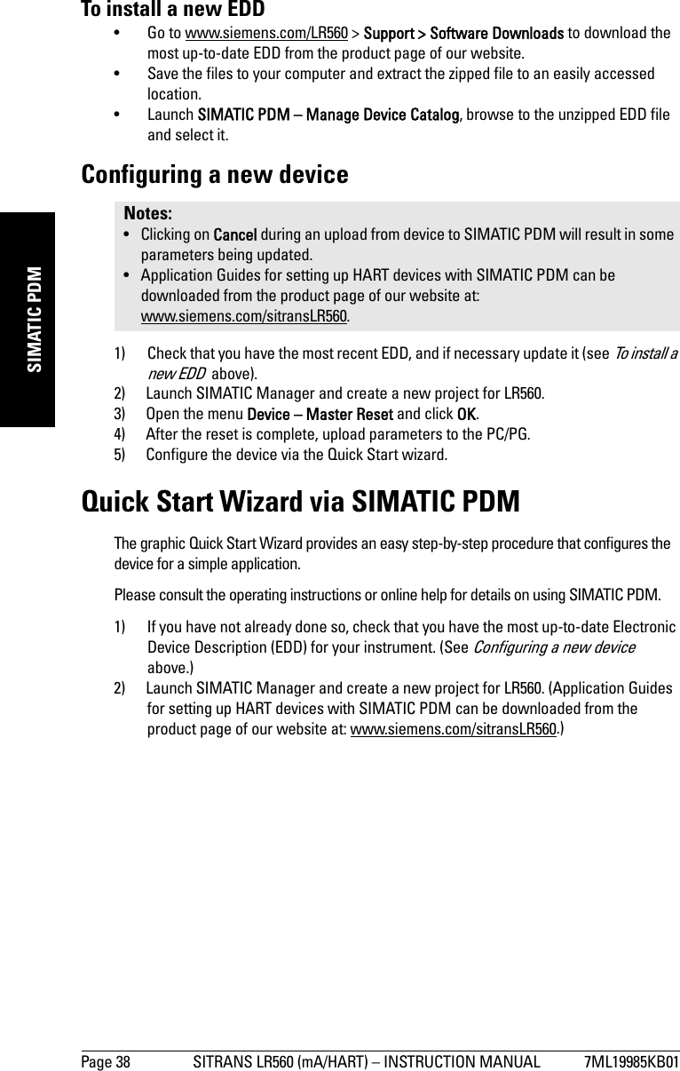 Page 38 SITRANS LR560 (mA/HART) – INSTRUCTION MANUAL 7ML19985KB01mmmmmSIMATIC PDMTo install a new EDD• Go to www.siemens.com/LR560 &gt; Support &gt; Software Downloads to download the most up-to-date EDD from the product page of our website.• Save the files to your computer and extract the zipped file to an easily accessed location. • Launch SIMATIC PDM – Manage Device Catalog, browse to the unzipped EDD file and select it. Configuring a new device1) Check that you have the most recent EDD, and if necessary update it (see To install a new EDD  above).2) Launch SIMATIC Manager and create a new project for LR560.3) Open the menu Device – Master Reset and click OK.4) After the reset is complete, upload parameters to the PC/PG.5) Configure the device via the Quick Start wizard.Quick Start Wizard via SIMATIC PDMThe graphic Quick Start Wizard provides an easy step-by-step procedure that configures the device for a simple application.Please consult the operating instructions or online help for details on using SIMATIC PDM.1) If you have not already done so, check that you have the most up-to-date Electronic Device Description (EDD) for your instrument. (See Configuring a new device  above.)2) Launch SIMATIC Manager and create a new project for LR560. (Application Guides for setting up HART devices with SIMATIC PDM can be downloaded from the product page of our website at: www.siemens.com/sitransLR560.)Notes: • Clicking on Cancel during an upload from device to SIMATIC PDM will result in some parameters being updated.• Application Guides for setting up HART devices with SIMATIC PDM can be downloaded from the product page of our website at: www.siemens.com/sitransLR560.