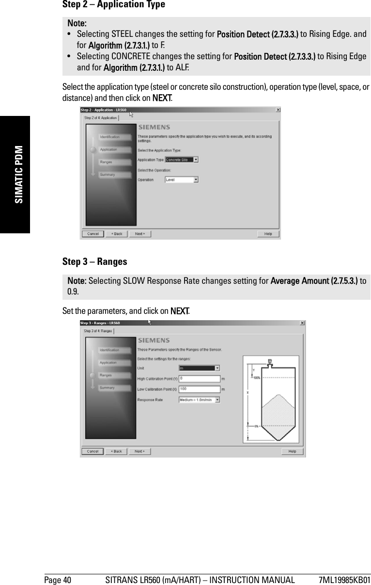 Page 40 SITRANS LR560 (mA/HART) – INSTRUCTION MANUAL 7ML19985KB01mmmmmSIMATIC PDMStep 2 – Application TypeSelect the application type (steel or concrete silo construction), operation type (level, space, or distance) and then click on NEXT.Step 3 – RangesSet the parameters, and click on NEXT.Note: • Selecting STEEL changes the setting for Position Detect (2.7.3.3.) to Rising Edge. and for Algorithm (2.7.3.1.) to F.• Selecting CONCRETE changes the setting for Position Detect (2.7.3.3.) to Rising Edge and for Algorithm (2.7.3.1.) to ALF.Note: Selecting SLOW Response Rate changes setting for Average Amount (2.7.5.3.) to 0.9.