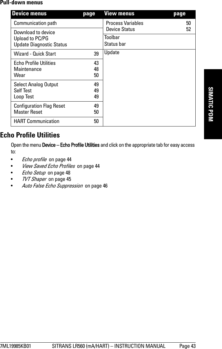 7ML19985KB01 SITRANS LR560 (mA/HART) – INSTRUCTION MANUAL Page 43mmmmmSIMATIC PDMPull-down menusEcho Profile UtilitiesOpen the menu Device – Echo Profile Utilities and click on the appropriate tab for easy access to: •Echo profile  on page 44•View Saved Echo Profiles  on page 44•Echo Setup  on page 48•TVT Shaper  on page 45•Auto False Echo Suppression  on page 46Device menus   page View menus   pageCommunication path Process Variables  50Device Status  52Download to deviceUpload to PC/PGUpdate Diagnostic StatusToolbarStatus barWizard - Quick Start  39 UpdateEcho Profile Utilities  43Maintenance 48Wear 50Select Analog Output  49Self Test  49Loop Test  49Configuration Flag Reset  49Master Reset  50HART Communication  50