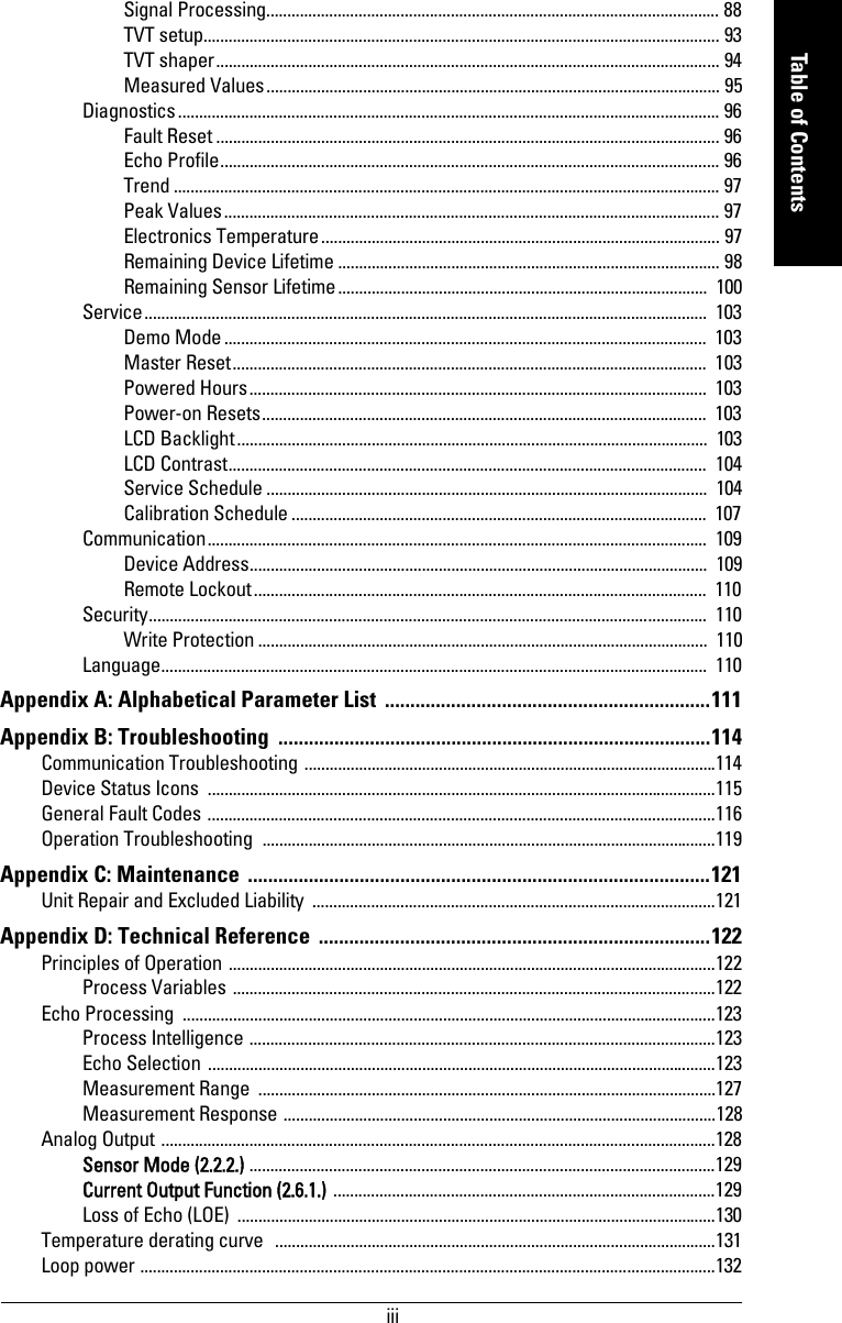 iiimmmmmTable of ContentsSignal Processing............................................................................................................ 88TVT setup........................................................................................................................... 93TVT shaper........................................................................................................................ 94Measured Values............................................................................................................ 95Diagnostics................................................................................................................................. 96Fault Reset ........................................................................................................................ 96Echo Profile....................................................................................................................... 96Trend .................................................................................................................................. 97Peak Values...................................................................................................................... 97Electronics Temperature............................................................................................... 97Remaining Device Lifetime ........................................................................................... 98Remaining Sensor Lifetime........................................................................................  100Service......................................................................................................................................  103Demo Mode...................................................................................................................  103Master Reset.................................................................................................................  103Powered Hours.............................................................................................................  103Power-on Resets..........................................................................................................  103LCD Backlight................................................................................................................  103LCD Contrast..................................................................................................................  104Service Schedule .........................................................................................................  104Calibration Schedule ...................................................................................................  107Communication.......................................................................................................................  109Device Address.............................................................................................................  109Remote Lockout............................................................................................................  110Security.....................................................................................................................................  110Write Protection ...........................................................................................................  110Language..................................................................................................................................  110Appendix A: Alphabetical Parameter List  ................................................................111Appendix B: Troubleshooting  .....................................................................................114Communication Troubleshooting ..................................................................................................114Device Status Icons  .........................................................................................................................115General Fault Codes .........................................................................................................................116Operation Troubleshooting  ............................................................................................................119Appendix C: Maintenance  ...........................................................................................121Unit Repair and Excluded Liability ................................................................................................121Appendix D: Technical Reference  .............................................................................122Principles of Operation ....................................................................................................................122Process Variables ...................................................................................................................122Echo Processing  ...............................................................................................................................123Process Intelligence ...............................................................................................................123Echo Selection .........................................................................................................................123Measurement Range  .............................................................................................................127Measurement Response .......................................................................................................128Analog Output ....................................................................................................................................128Sensor Mode (2.2.2.) ...............................................................................................................129Current Output Function (2.6.1.) ...........................................................................................129Loss of Echo (LOE) ..................................................................................................................130Temperature derating curve  .........................................................................................................131Loop power .........................................................................................................................................132