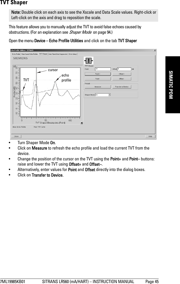 7ML19985KB01 SITRANS LR560 (mA/HART) – INSTRUCTION MANUAL Page 45mmmmmSIMATIC PDMTVT ShaperThis feature allows you to manually adjust the TVT to avoid false echoes caused by obstructions. (For an explanation see Shaper Mode  on page 94.)Open the menu Device – Echo Profile Utilities and click on the tab TVT Shaper• Turn Shaper Mode On.• Click on Measure to refresh the echo profile and load the current TVT from the device.• Change the position of the cursor on the TVT using the Point+ and Point– buttons: raise and lower the TVT using Offset+ and Offset–.• Alternatively, enter values for Point and Offset directly into the dialog boxes. • Click on Transfer to Device.Note: Double click on each axis to see the Xscale and Data Scale values. Right-click or Left-click on the axis and drag to reposition the scale.TVT cursorecho profile