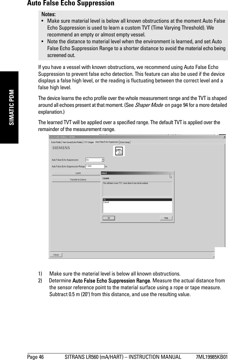 Page 46 SITRANS LR560 (mA/HART) – INSTRUCTION MANUAL 7ML19985KB01mmmmmSIMATIC PDMAuto False Echo Suppression If you have a vessel with known obstructions, we recommend using Auto False Echo Suppression to prevent false echo detection. This feature can also be used if the device displays a false high level, or the reading is fluctuating between the correct level and a false high level.The device learns the echo profile over the whole measurement range and the TVT is shaped around all echoes present at that moment. (See Shaper Mode  on page 94 for a more detailed explanation.)The learned TVT will be applied over a specified range. The default TVT is applied over the remainder of the measurement range. 1) Make sure the material level is below all known obstructions. 2) Determine Auto False Echo Suppression Range. Measure the actual distance from the sensor reference point to the material surface using a rope or tape measure. Subtract 0.5 m (20&quot;) from this distance, and use the resulting value.Notes: • Make sure material level is below all known obstructions at the moment Auto False Echo Suppression is used to learn a custom TVT (Time Varying Threshold). We recommend an empty or almost empty vessel.• Note the distance to material level when the environment is learned, and set Auto False Echo Suppression Range to a shorter distance to avoid the material echo being screened out.