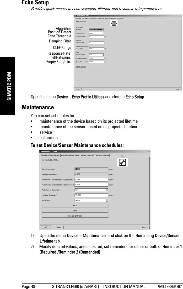 Page 48 SITRANS LR560 (mA/HART) – INSTRUCTION MANUAL 7ML19985KB01mmmmmSIMATIC PDMEcho SetupProvides quick access to echo selection, filtering, and response rate parameters.Open the menu Device – Echo Profile Utilities and click on Echo Setup.MaintenanceYou can set schedules for: • maintenance of the device based on its projected lifetime • maintenance of the sensor based on its projected lifetime• service• calibrationTo set Device/Sensor Maintenance schedules:1) Open the menu Device – Maintenance, and click on the Remaining Device/Sensor Lifetime tab. 2) Modify desired values, and if desired, set reminders for either or both of Reminder 1 (Required)/Reminder 2 (Demanded)AlgorithmPosition DetectEcho ThresholdDamping FilterCLEF RangeResponse Rate Fill Rate/min. Empty Rate/min. 