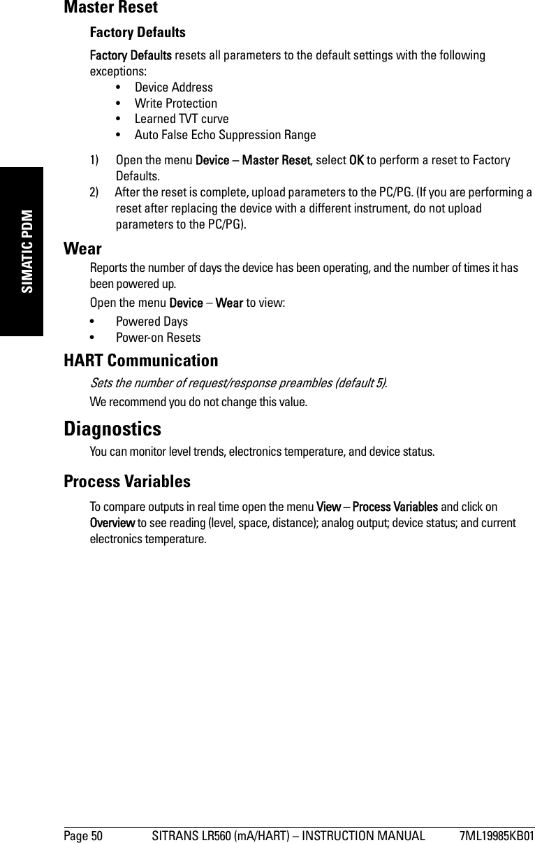 Page 50 SITRANS LR560 (mA/HART) – INSTRUCTION MANUAL 7ML19985KB01mmmmmSIMATIC PDMMaster ResetFactory DefaultsFactory Defaults resets all parameters to the default settings with the following exceptions: • Device Address• Write Protection• Learned TVT curve• Auto False Echo Suppression Range1) Open the menu Device – Master Reset, select OK to perform a reset to Factory Defaults.2) After the reset is complete, upload parameters to the PC/PG. (If you are performing a reset after replacing the device with a different instrument, do not upload parameters to the PC/PG).WearReports the number of days the device has been operating, and the number of times it has been powered up.Open the menu Device – Wear to view:• Powered Days• Power-on ResetsHART CommunicationSets the number of request/response preambles (default 5).We recommend you do not change this value. DiagnosticsYou can monitor level trends, electronics temperature, and device status.Process VariablesTo compare outputs in real time open the menu View – Process Variables and click on Overview to see reading (level, space, distance); analog output; device status; and current electronics temperature.