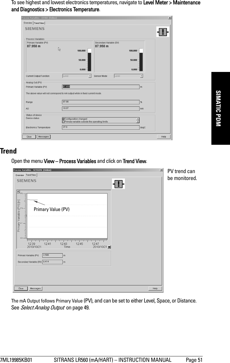 7ML19985KB01 SITRANS LR560 (mA/HART) – INSTRUCTION MANUAL Page 51mmmmmSIMATIC PDMTo see highest and lowest electronics temperatures, navigate to Level Meter &gt; Maintenance and Diagnostics &gt; Electronics Temperature.TrendOpen the menu View – Process Variables and click on Trend View.The mA Output follows Primary Value (PV), and can be set to either Level, Space, or Distance. See Select Analog Output  on page 49.PV trend can be monitored.Primary Value (PV) 