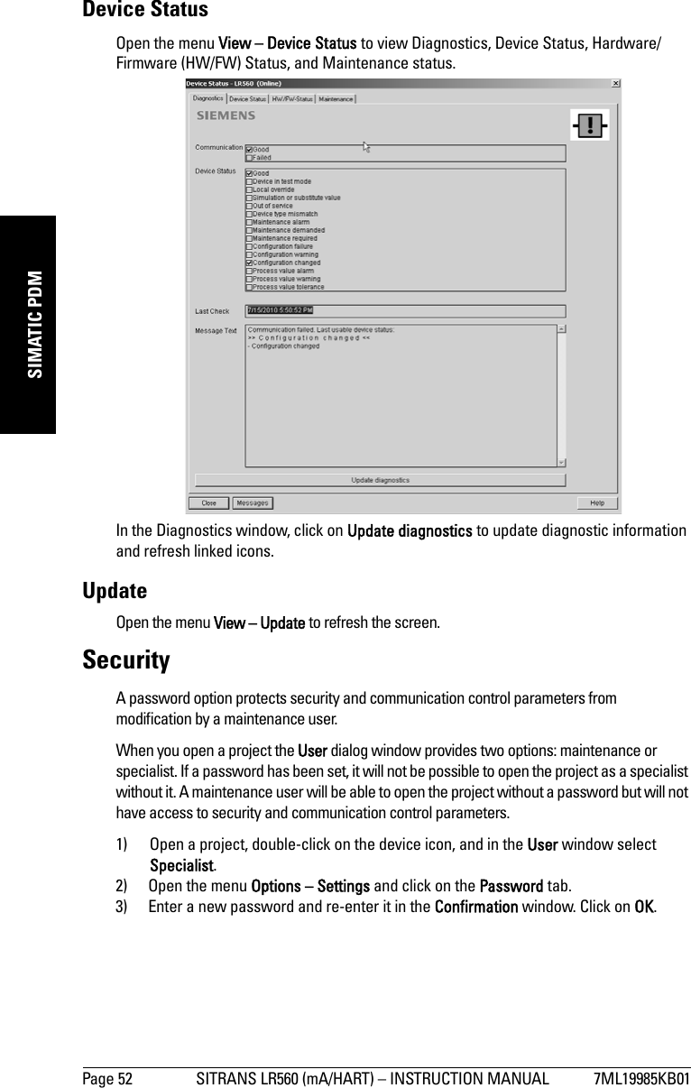 Page 52 SITRANS LR560 (mA/HART) – INSTRUCTION MANUAL 7ML19985KB01mmmmmSIMATIC PDMDevice StatusOpen the menu View – Device Status to view Diagnostics, Device Status, Hardware/Firmware (HW/FW) Status, and Maintenance status. In the Diagnostics window, click on Update diagnostics to update diagnostic information and refresh linked icons.UpdateOpen the menu View – Update to refresh the screen.SecurityA password option protects security and communication control parameters from modification by a maintenance user. When you open a project the User dialog window provides two options: maintenance or specialist. If a password has been set, it will not be possible to open the project as a specialist without it. A maintenance user will be able to open the project without a password but will not have access to security and communication control parameters.1) Open a project, double-click on the device icon, and in the User window select Specialist.2) Open the menu Options – Settings and click on the Password tab.3) Enter a new password and re-enter it in the Confirmation window. Click on OK.