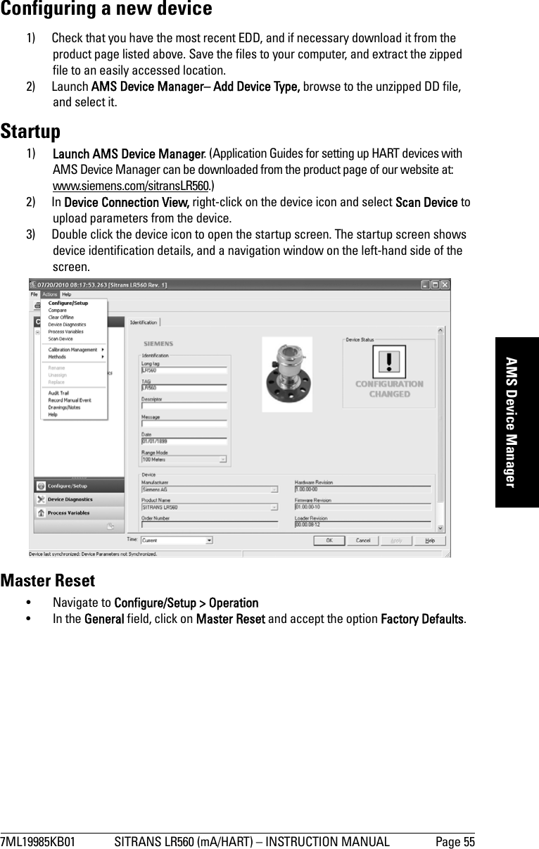 7ML19985KB01 SITRANS LR560 (mA/HART) – INSTRUCTION MANUAL Page 55mmmmmAMS Device ManagerConfiguring a new device1) Check that you have the most recent EDD, and if necessary download it from the product page listed above. Save the files to your computer, and extract the zipped file to an easily accessed location. 2) Launch AMS Device Manager– Add Device Type, browse to the unzipped DD file, and select it.Startup1) Launch AMS Device Manager. (Application Guides for setting up HART devices with AMS Device Manager can be downloaded from the product page of our website at: www.siemens.com/sitransLR560.)2) In Device Connection View, right-click on the device icon and select Scan Device to upload parameters from the device.3) Double click the device icon to open the startup screen. The startup screen shows device identification details, and a navigation window on the left-hand side of the screen.Master Reset• Navigate to Configure/Setup &gt; Operation • In the General field, click on Master Reset and accept the option Factory Defaults.