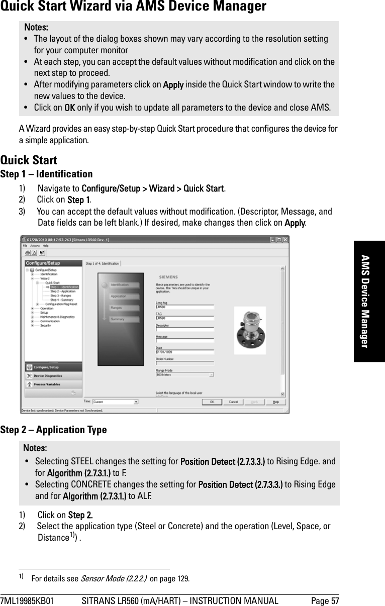 7ML19985KB01 SITRANS LR560 (mA/HART) – INSTRUCTION MANUAL Page 57mmmmmAMS Device ManagerQuick Start Wizard via AMS Device ManagerA Wizard provides an easy step-by-step Quick Start procedure that configures the device for a simple application.Quick StartStep 1 – Identification1) Navigate to Configure/Setup &gt; Wizard &gt; Quick Start.2) Click on Step 1. 3) You can accept the default values without modification. (Descriptor, Message, and Date fields can be left blank.) If desired, make changes then click on Apply. Step 2 – Application Type1) Click on Step 2.2) Select the application type (Steel or Concrete) and the operation (Level, Space, or Distance1)) .Notes: • The layout of the dialog boxes shown may vary according to the resolution setting for your computer monitor• At each step, you can accept the default values without modification and click on the next step to proceed.• After modifying parameters click on Apply inside the Quick Start window to write the new values to the device.• Click on OK only if you wish to update all parameters to the device and close AMS. Notes: • Selecting STEEL changes the setting for Position Detect (2.7.3.3.) to Rising Edge. and for Algorithm (2.7.3.1.) to F.• Selecting CONCRETE changes the setting for Position Detect (2.7.3.3.) to Rising Edge and for Algorithm (2.7.3.1.) to ALF.1) For details see Sensor Mode (2.2.2.)  on page 129.