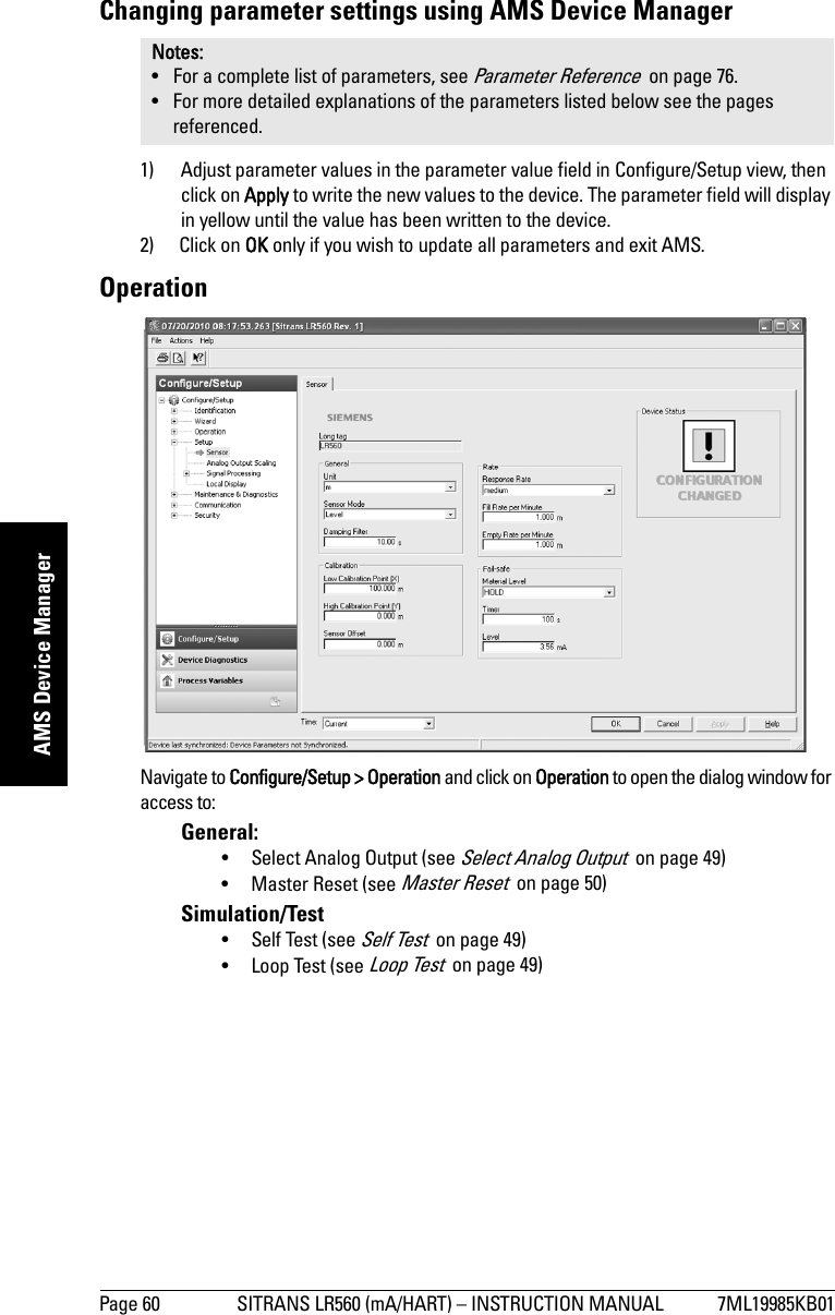 Page 60 SITRANS LR560 (mA/HART) – INSTRUCTION MANUAL 7ML19985KB01mmmmmAMS Device ManagerChanging parameter settings using AMS Device Manager1) Adjust parameter values in the parameter value field in Configure/Setup view, then click on Apply to write the new values to the device. The parameter field will display in yellow until the value has been written to the device.2) Click on OK only if you wish to update all parameters and exit AMS. OperationNavigate to Configure/Setup &gt; Operation and click on Operation to open the dialog window for access to:General: • Select Analog Output (see Select Analog Output  on page 49)• Master Reset (see Master Reset  on page 50)Simulation/Test• Self Test (see Self Test  on page 49)• Loop Test (see Loop Test  on page 49)Notes: • For a complete list of parameters, see Parameter Reference  on page 76.• For more detailed explanations of the parameters listed below see the pages referenced.