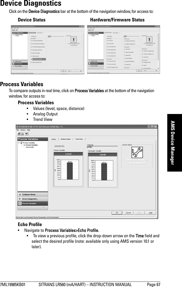 7ML19985KB01 SITRANS LR560 (mA/HART) – INSTRUCTION MANUAL Page 67mmmmmAMS Device ManagerDevice DiagnosticsClick on the Device Diagnostics bar at the bottom of the navigation window, for access to:Device Status  Hardware/Firmware StatusProcess VariablesTo compare outputs in real time, click on Process Variables at the bottom of the navigation window. for access to:Process Variables• Values (level, space, distance)• Analog Output• Trend ViewEcho Profile• Navigate to Process Variables&gt;Echo Profile.• To view a previous profile, click the drop-down arrow on the Time field and select the desired profile (note: available only using AMS version 10.1 or later).