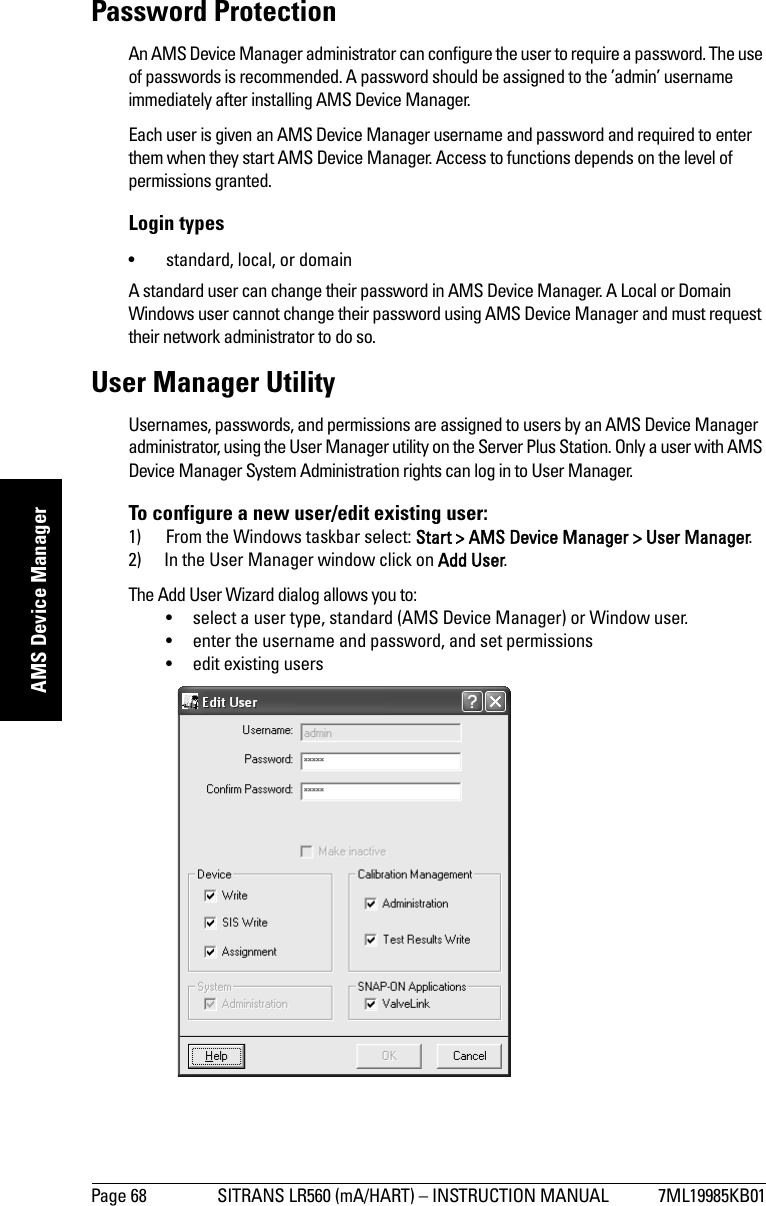 Page 68 SITRANS LR560 (mA/HART) – INSTRUCTION MANUAL 7ML19985KB01mmmmmAMS Device ManagerPassword ProtectionAn AMS Device Manager administrator can configure the user to require a password. The use of passwords is recommended. A password should be assigned to the ’admin’ username immediately after installing AMS Device Manager.Each user is given an AMS Device Manager username and password and required to enter them when they start AMS Device Manager. Access to functions depends on the level of permissions granted.Login types• standard, local, or domainA standard user can change their password in AMS Device Manager. A Local or Domain Windows user cannot change their password using AMS Device Manager and must request their network administrator to do so.User Manager UtilityUsernames, passwords, and permissions are assigned to users by an AMS Device Manager administrator, using the User Manager utility on the Server Plus Station. Only a user with AMS Device Manager System Administration rights can log in to User Manager. To configure a new user/edit existing user:1) From the Windows taskbar select: Start &gt; AMS Device Manager &gt; User Manager.2) In the User Manager window click on Add User.The Add User Wizard dialog allows you to:• select a user type, standard (AMS Device Manager) or Window user.• enter the username and password, and set permissions• edit existing users