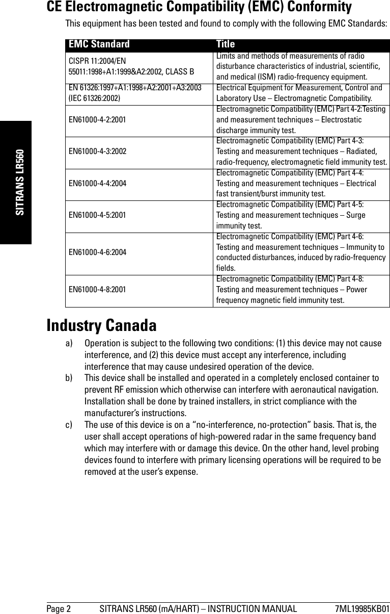 Page 2 SITRANS LR560 (mA/HART) – INSTRUCTION MANUAL  7ML19985KB01mmmmmSITRANS LR560CE Electromagnetic Compatibility (EMC) ConformityThis equipment has been tested and found to comply with the following EMC Standards:Industry Canadaa) Operation is subject to the following two conditions: (1) this device may not cause interference, and (2) this device must accept any interference, including interference that may cause undesired operation of the device.b) This device shall be installed and operated in a completely enclosed container to prevent RF emission which otherwise can interfere with aeronautical navigation. Installation shall be done by trained installers, in strict compliance with the manufacturer’s instructions.c) The use of this device is on a “no-interference, no-protection” basis. That is, the user shall accept operations of high-powered radar in the same frequency band which may interfere with or damage this device. On the other hand, level probing devices found to interfere with primary licensing operations will be required to be removed at the user’s expense.EMC Standard TitleCISPR 11:2004/EN 55011:1998+A1:1999&amp;A2:2002, CLASS B Limits and methods of measurements of radio disturbance characteristics of industrial, scientific, and medical (ISM) radio-frequency equipment. EN 61326:1997+A1:1998+A2:2001+A3:2003 (IEC 61326:2002) Electrical Equipment for Measurement, Control and Laboratory Use – Electromagnetic Compatibility.EN61000-4-2:2001 Electromagnetic Compatibility (EMC) Part 4-2:Testing and measurement techniques – Electrostatic discharge immunity test. EN61000-4-3:2002 Electromagnetic Compatibility (EMC) Part 4-3: Testing and measurement techniques – Radiated, radio-frequency, electromagnetic field immunity test.EN61000-4-4:2004 Electromagnetic Compatibility (EMC) Part 4-4: Testing and measurement techniques – Electrical fast transient/burst immunity test.EN61000-4-5:2001 Electromagnetic Compatibility (EMC) Part 4-5: Testing and measurement techniques – Surge immunity test.EN61000-4-6:2004 Electromagnetic Compatibility (EMC) Part 4-6: Testing and measurement techniques – Immunity to conducted disturbances, induced by radio-frequency fields. EN61000-4-8:2001 Electromagnetic Compatibility (EMC) Part 4-8:Testing and measurement techniques – Power frequency magnetic field immunity test. 