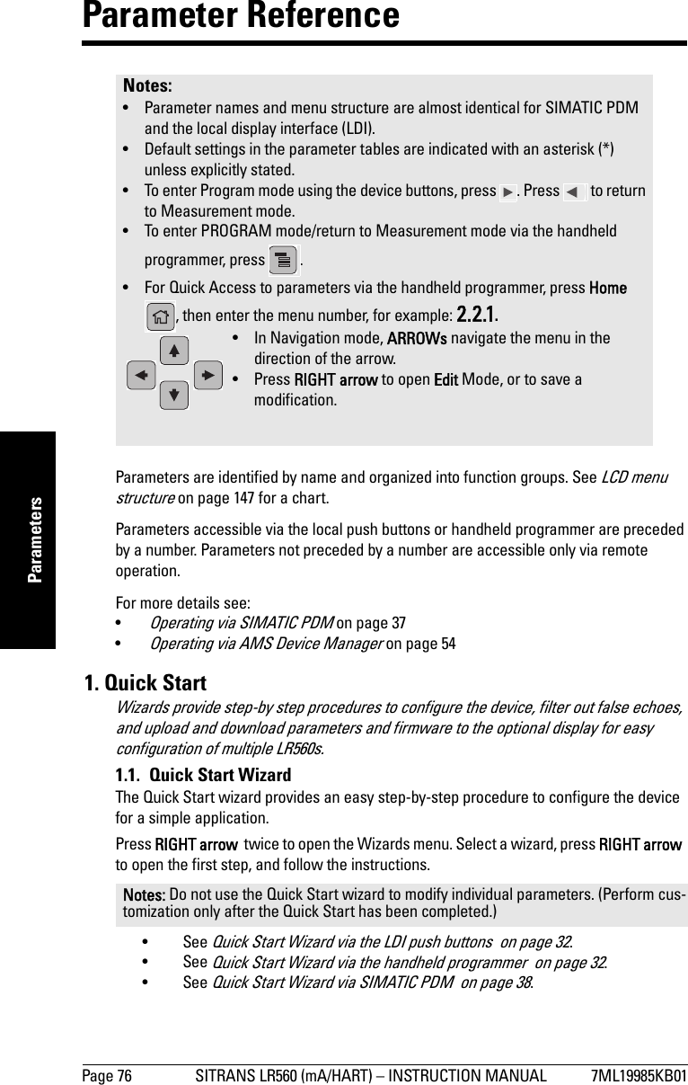 Page 76 SITRANS LR560 (mA/HART) – INSTRUCTION MANUAL 7ML19985KB01mmmmmParametersParameter ReferenceParameters are identified by name and organized into function groups. See LCD menu structure on page 147 for a chart.Parameters accessible via the local push buttons or handheld programmer are preceded by a number. Parameters not preceded by a number are accessible only via remote operation.For more details see: •Operating via SIMATIC PDM on page 37•Operating via AMS Device Manager on page 54 1. Quick StartWizards provide step-by step procedures to configure the device, filter out false echoes, and upload and download parameters and firmware to the optional display for easy configuration of multiple LR560s.1.1.  Quick Start WizardThe Quick Start wizard provides an easy step-by-step procedure to configure the device for a simple application.Press RIGHT arrow  twice to open the Wizards menu. Select a wizard, press RIGHT arrow  to open the first step, and follow the instructions.•See Quick Start Wizard via the LDI push buttons  on page 32.•See Quick Start Wizard via the handheld programmer  on page 32.•See Quick Start Wizard via SIMATIC PDM  on page 38.Notes: • Parameter names and menu structure are almost identical for SIMATIC PDM and the local display interface (LDI). • Default settings in the parameter tables are indicated with an asterisk (*) unless explicitly stated.• To enter Program mode using the device buttons, press  . Press   to return to Measurement mode.• To enter PROGRAM mode/return to Measurement mode via the handheld programmer, press  .• For Quick Access to parameters via the handheld programmer, press Home , then enter the menu number, for example: 2.2.1.Notes: Do not use the Quick Start wizard to modify individual parameters. (Perform cus-tomization only after the Quick Start has been completed.)• In Navigation mode, ARROWs navigate the menu in the direction of the arrow. • Press RIGHT arrow to open Edit Mode, or to save a modification.