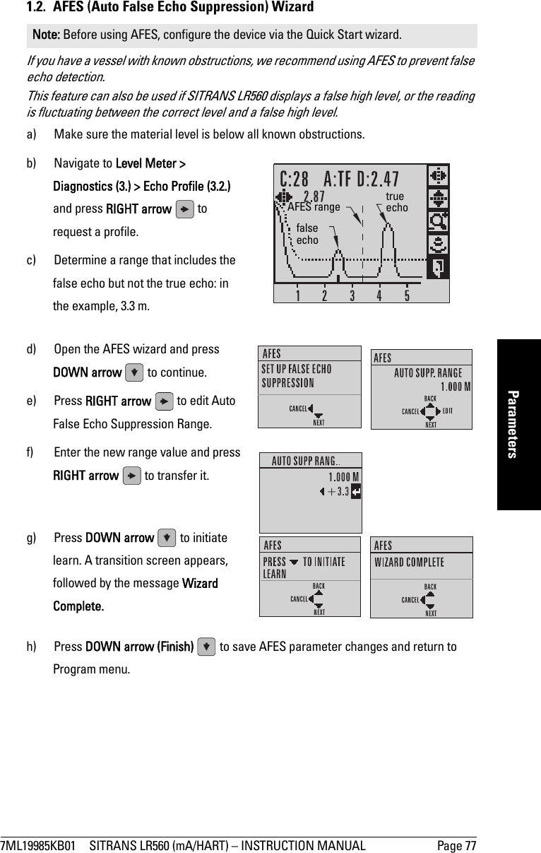 7ML19985KB01 SITRANS LR560 (mA/HART) – INSTRUCTION MANUAL Page 77mmmmmParameters1.2.  AFES (Auto False Echo Suppression) WizardIf you have a vessel with known obstructions, we recommend using AFES to prevent false echo detection. This feature can also be used if SITRANS LR560 displays a false high level, or the reading is fluctuating between the correct level and a false high level.a) Make sure the material level is below all known obstructions.b) Navigate to Level Meter &gt; Diagnostics (3.) &gt; Echo Profile (3.2.) and press RIGHT arrow   to request a profile.c) Determine a range that includes the false echo but not the true echo: in the example, 3.3 m.d) Open the AFES wizard and press DOWN arrow   to continue. e) Press RIGHT arrow   to edit Auto False Echo Suppression Range.f) Enter the new range value and press RIGHT arrow   to transfer it. g) Press DOWN arrow   to initiate learn. A transition screen appears, followed by the message Wizard Complete.h) Press DOWN arrow (Finish)   to save AFES parameter changes and return to Program menu.Note: Before using AFES, configure the device via the Quick Start wizard.false echotrue echoAFES range