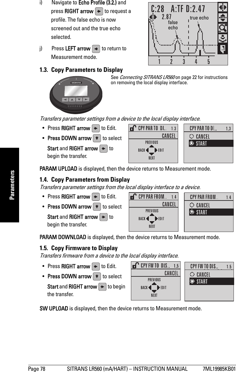 Page 78 SITRANS LR560 (mA/HART) – INSTRUCTION MANUAL 7ML19985KB01mmmmmParametersi) Navigate to Echo Profile (3.2.) and press RIGHT arrow   to request a profile. The false echo is now screened out and the true echo selected.j) Press LEFT arrow   to return to Measurement mode.1.3.  Copy Parameters to DisplayTransfers parameter settings from a device to the local display interface.PARAM UPLOAD is displayed, then the device returns to Measurement mode.1.4.  Copy Parameters from DisplayTransfers parameter settings from the local display interface to a device.PARAM DOWNLOAD is displayed, then the device returns to Measurement mode.1.5.  Copy Firmware to DisplayTransfers firmware from a device to the local display interface.SW UPLOAD is displayed, then the device returns to Measurement mode.false echotrue echoSee Connecting SITRANS LR560 on page 22 for instructions on removing the local display interface.• Press RIGHT arrow   to Edit.•Press DOWN arrow   to select Start and RIGHT arrow  to begin the transfer.• Press RIGHT arrow   to Edit.•Press DOWN arrow   to select Start and RIGHT arrow  to begin the transfer.• Press RIGHT arrow   to Edit.•Press DOWN arrow   to select Start and RIGHT arrow  to begin the transfer.