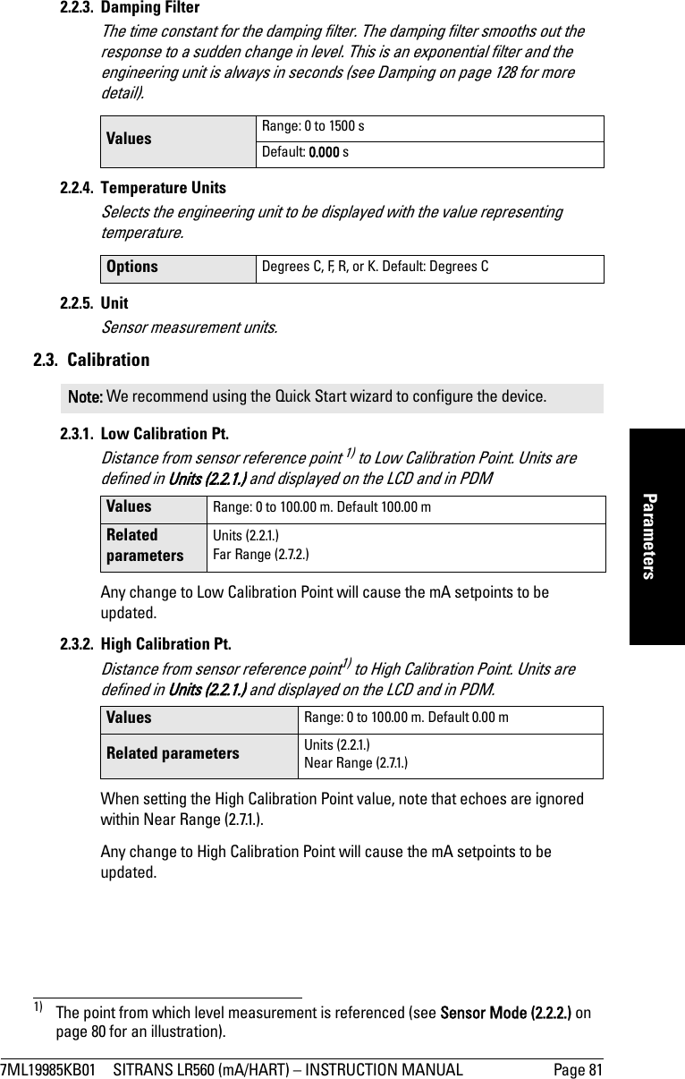 7ML19985KB01 SITRANS LR560 (mA/HART) – INSTRUCTION MANUAL Page 81mmmmmParameters2.2.3. Damping FilterThe time constant for the damping filter. The damping filter smooths out the response to a sudden change in level. This is an exponential filter and the engineering unit is always in seconds (see Damping on page 128 for more detail).2.2.4. Temperature UnitsSelects the engineering unit to be displayed with the value representing temperature.2.2.5. UnitSensor measurement units.2.3. Calibration2.3.1. Low Calibration Pt. Distance from sensor reference point 1) to Low Calibration Point. Units are defined in Units (2.2.1.) and displayed on the LCD and in PDMAny change to Low Calibration Point will cause the mA setpoints to be updated.2.3.2.  High Calibration Pt. Distance from sensor reference point1) to High Calibration Point. Units are defined in Units (2.2.1.) and displayed on the LCD and in PDM.When setting the High Calibration Point value, note that echoes are ignored within Near Range (2.7.1.).Any change to High Calibration Point will cause the mA setpoints to be updated.Values  Range: 0 to 1500 sDefault: 0.000 sOptions  Degrees C, F, R, or K. Default: Degrees CNote: We recommend using the Quick Start wizard to configure the device.1) The point from which level measurement is referenced (see Sensor Mode (2.2.2.) on page 80 for an illustration).Values Range: 0 to 100.00 m. Default 100.00 mRelated parametersUnits (2.2.1.)Far Range (2.7.2.)Values Range: 0 to 100.00 m. Default 0.00 mRelated parameters Units (2.2.1.)Near Range (2.7.1.)