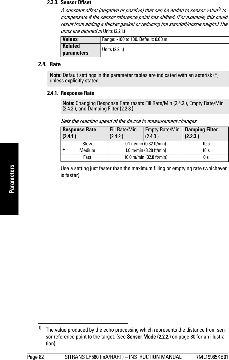 Page 82 SITRANS LR560 (mA/HART) – INSTRUCTION MANUAL 7ML19985KB01mmmmmParameters2.3.3. Sensor Offset A constant offset (negative or positive) that can be added to sensor value1) to compensate if the sensor reference point has shifted. (For example, this could result from adding a thicker gasket or reducing the standoff/nozzle height.) The units are defined in Units (2.2.1.)2.4. Rate2.4.1. Response RateSets the reaction speed of the device to measurement changes.Use a setting just faster than the maximum filling or emptying rate (whichever is faster). 1) The value produced by the echo processing which represents the distance from sen-sor reference point to the target. (see Sensor Mode (2.2.2.) on page 80 for an illustra-tion).Values Range: -100 to 100. Default: 0.00 mRelated parameters Units (2.2.1.)Note: Default settings in the parameter tables are indicated with an asterisk (*) unless explicitly stated.Note: Changing Response Rate resets Fill Rate/Min (2.4.2.), Empty Rate/Min (2.4.3.), and Damping Filter (2.2.3.).Response Rate (2.4.1.)Fill Rate/Min (2.4.2.)Empty Rate/Min (2.4.3.)Damping Filter (2.2.3.)Slow 0.1 m/min (0.32 ft/min) 10 s*Medium 1.0 m/min (3.28 ft/min) 10 sFast 10.0 m/min (32.8 ft/min) 0 s