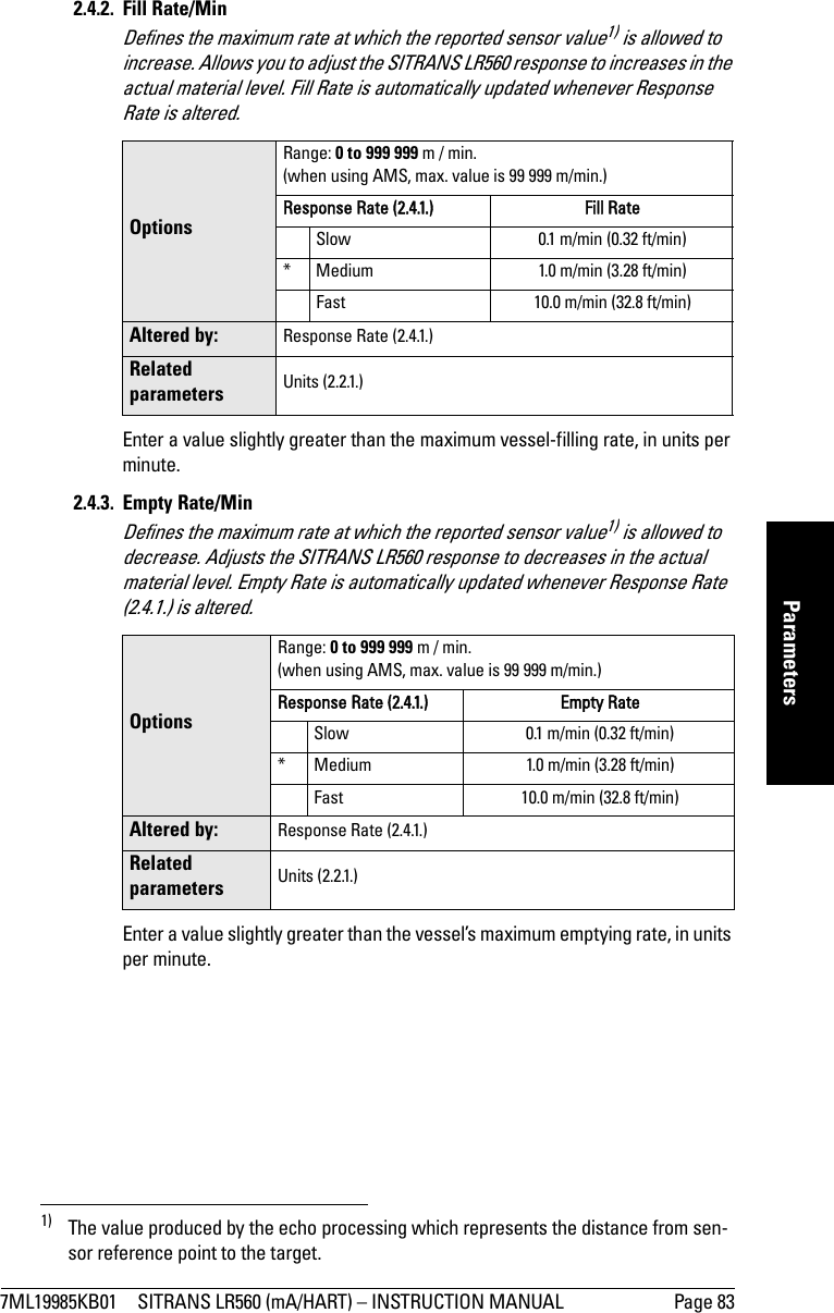 7ML19985KB01 SITRANS LR560 (mA/HART) – INSTRUCTION MANUAL Page 83mmmmmParameters2.4.2. Fill Rate/MinDefines the maximum rate at which the reported sensor value1) is allowed to increase. Allows you to adjust the SITRANS LR560 response to increases in the actual material level. Fill Rate is automatically updated whenever Response Rate is altered.Enter a value slightly greater than the maximum vessel-filling rate, in units per minute.2.4.3. Empty Rate/MinDefines the maximum rate at which the reported sensor value1) is allowed to decrease. Adjusts the SITRANS LR560 response to decreases in the actual material level. Empty Rate is automatically updated whenever Response Rate (2.4.1.) is altered.Enter a value slightly greater than the vessel’s maximum emptying rate, in units per minute. 1) The value produced by the echo processing which represents the distance from sen-sor reference point to the target.OptionsRange: 0 to 999 999 m / min.(when using AMS, max. value is 99 999 m/min.)Response Rate (2.4.1.) Fill Rate Slow 0.1 m/min (0.32 ft/min)* Medium 1.0 m/min (3.28 ft/min)Fast 10.0 m/min (32.8 ft/min)Altered by: Response Rate (2.4.1.)Related parameters Units (2.2.1.)OptionsRange: 0 to 999 999 m / min. (when using AMS, max. value is 99 999 m/min.)Response Rate (2.4.1.) Empty Rate Slow 0.1 m/min (0.32 ft/min)* Medium 1.0 m/min (3.28 ft/min)Fast 10.0 m/min (32.8 ft/min)Altered by: Response Rate (2.4.1.)Related parameters Units (2.2.1.)