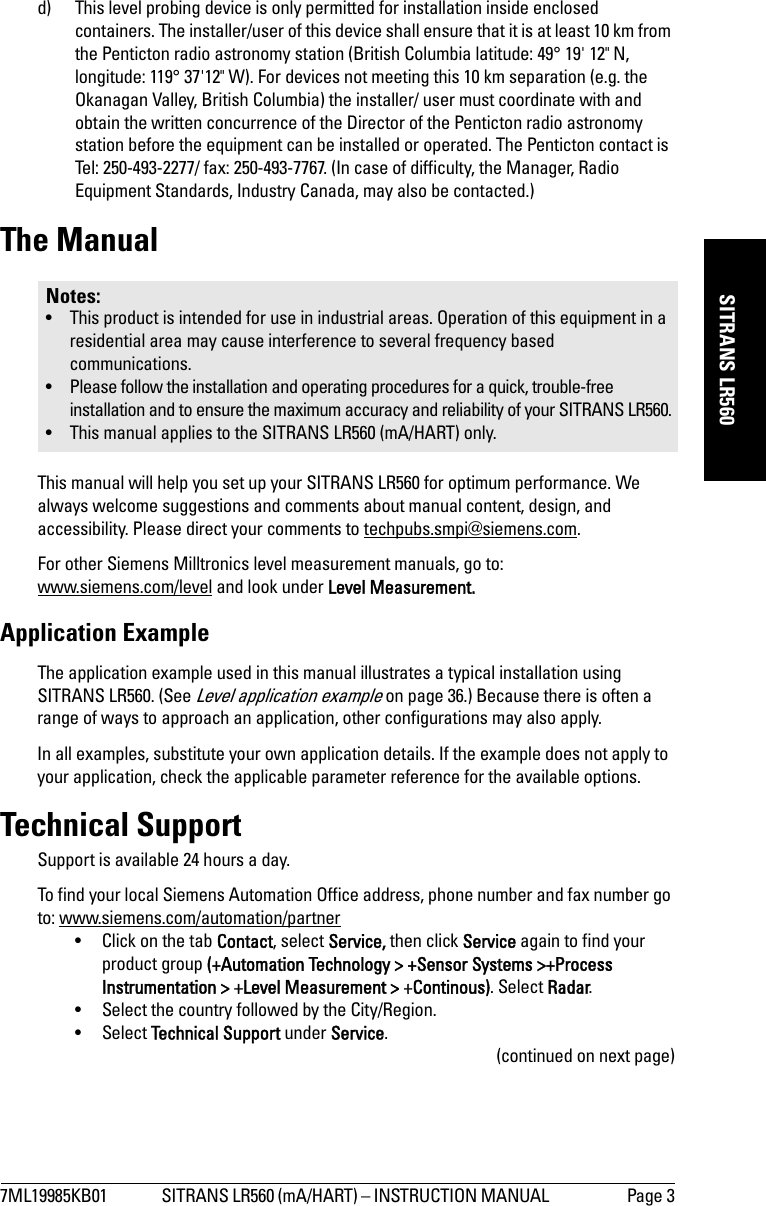 7ML19985KB01 SITRANS LR560 (mA/HART) – INSTRUCTION MANUAL  Page 3mmmmmSITRANS LR560d) This level probing device is only permitted for installation inside enclosed containers. The installer/user of this device shall ensure that it is at least 10 km from the Penticton radio astronomy station (British Columbia latitude: 49° 19&apos; 12&quot; N, longitude: 119° 37&apos;12&quot; W). For devices not meeting this 10 km separation (e.g. the Okanagan Valley, British Columbia) the installer/ user must coordinate with and obtain the written concurrence of the Director of the Penticton radio astronomy station before the equipment can be installed or operated. The Penticton contact is Tel: 250-493-2277/ fax: 250-493-7767. (In case of difficulty, the Manager, Radio Equipment Standards, Industry Canada, may also be contacted.) The ManualThis manual will help you set up your SITRANS LR560 for optimum performance. We always welcome suggestions and comments about manual content, design, and accessibility. Please direct your comments to techpubs.smpi@siemens.com. For other Siemens Milltronics level measurement manuals, go to:www.siemens.com/level and look under Level Measurement.Application ExampleThe application example used in this manual illustrates a typical installation using SITRANS LR560. (See Level application example on page 36.) Because there is often a range of ways to approach an application, other configurations may also apply. In all examples, substitute your own application details. If the example does not apply to your application, check the applicable parameter reference for the available options. Technical SupportSupport is available 24 hours a day. To find your local Siemens Automation Office address, phone number and fax number go to: www.siemens.com/automation/partner• Click on the tab Contact, select Service, then click Service again to find your product group (+Automation Technology &gt; +Sensor Systems &gt;+Process Instrumentation &gt; +Level Measurement &gt; +Continous). Select Radar.• Select the country followed by the City/Region. • Select Technical Support under Service.(continued on next page)Notes:• This product is intended for use in industrial areas. Operation of this equipment in a residential area may cause interference to several frequency based communications.• Please follow the installation and operating procedures for a quick, trouble-free installation and to ensure the maximum accuracy and reliability of your SITRANS LR560.• This manual applies to the SITRANS LR560 (mA/HART) only.