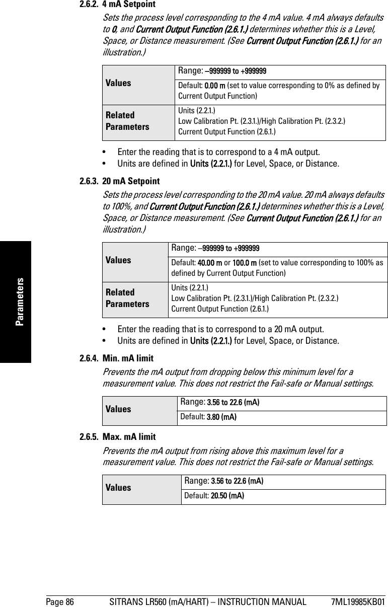 Page 86 SITRANS LR560 (mA/HART) – INSTRUCTION MANUAL 7ML19985KB01mmmmmParameters2.6.2. 4 mA SetpointSets the process level corresponding to the 4 mA value. 4 mA always defaults to 0, and Current Output Function (2.6.1.) determines whether this is a Level, Space, or Distance measurement. (See Current Output Function (2.6.1.) for an illustration.)•  Enter the reading that is to correspond to a 4 mA output. •  Units are defined in Units (2.2.1.) for Level, Space, or Distance.2.6.3.  20 mA SetpointSets the process level corresponding to the 20 mA value. 20 mA always defaults to 100%, and Current Output Function (2.6.1.) determines whether this is a Level, Space, or Distance measurement. (See Current Output Function (2.6.1.) for an illustration.)•  Enter the reading that is to correspond to a 20 mA output. •  Units are defined in Units (2.2.1.) for Level, Space, or Distance. 2.6.4.  Min. mA limitPrevents the mA output from dropping below this minimum level for a measurement value. This does not restrict the Fail-safe or Manual settings.2.6.5. Max. mA limitPrevents the mA output from rising above this maximum level for a measurement value. This does not restrict the Fail-safe or Manual settings.ValuesRange: –999999 to +999999Default: 0.00 m (set to value corresponding to 0% as defined by Current Output Function)Related ParametersUnits (2.2.1.)Low Calibration Pt. (2.3.1.)/High Calibration Pt. (2.3.2.)Current Output Function (2.6.1.)ValuesRange: –999999 to +999999Default: 40.00 m or 100.0 m (set to value corresponding to 100% as defined by Current Output Function)Related ParametersUnits (2.2.1.)Low Calibration Pt. (2.3.1.)/High Calibration Pt. (2.3.2.)Current Output Function (2.6.1.)Values Range: 3.56 to 22.6 (mA)Default: 3.80 (mA)Values Range: 3.56 to 22.6 (mA)Default: 20.50 (mA)