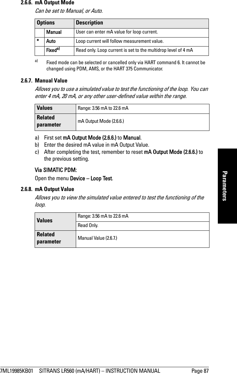 7ML19985KB01 SITRANS LR560 (mA/HART) – INSTRUCTION MANUAL Page 87mmmmmParameters2.6.6. mA Output ModeCan be set to Manual, or Auto.2.6.7. Manual ValueAllows you to use a simulated value to test the functioning of the loop. You can enter 4 mA, 20 mA, or any other user-defined value within the range. a) First set mA Output Mode (2.6.6.) to Manual. b) Enter the desired mA value in mA Output Value.c) After completing the test, remember to reset mA Output Mode (2.6.6.) to the previous setting.Via SIMATIC PDM:Open the menu Device – Loop Test. 2.6.8. mA Output ValueAllows you to view the simulated value entered to test the functioning of the loop.Options DescriptionManual User can enter mA value for loop current.*Auto Loop current will follow measurement value.Fixeda)a) Fixed mode can be selected or cancelled only via HART command 6. It cannot be changed using PDM, AMS, or the HART 375 Communicator.Read only. Loop current is set to the multidrop level of 4 mAValues Range: 3.56 mA to 22.6 mARelated parameter mA Output Mode (2.6.6.)Values Range: 3.56 mA to 22.6 mARead Only. Related parameter Manual Value (2.6.7.)