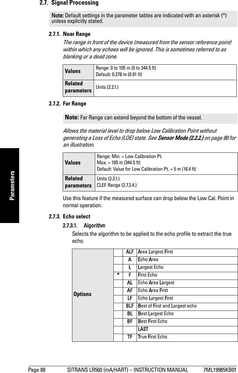 Page 88 SITRANS LR560 (mA/HART) – INSTRUCTION MANUAL 7ML19985KB01mmmmmParameters2.7. Signal Processing2.7.1. Near RangeThe range in front of the device (measured from the sensor reference point) within which any echoes will be ignored. This is sometimes referred to as blanking or a dead zone.2.7.2. Far RangeAllows the material level to drop below Low Calibration Point without generating a Loss of Echo (LOE) state. See Sensor Mode (2.2.2.) on page 80 for an illustration. Use this feature if the measured surface can drop below the Low Cal. Point in normal operation. 2.7.3. Echo select2.7.3.1. AlgorithmSelects the algorithm to be applied to the echo profile to extract the true echo. Note: Default settings in the parameter tables are indicated with an asterisk (*) unless explicitly stated.Values  Range: 0 to 105 m (0 to 344.5 ft)Default: 0.278 m (0.91 ft)Related parameters Units (2.2.1.)Note: Far Range can extend beyond the bottom of the vessel.ValuesRange: Min. = Low Calibration Pt.Max. = 105 m (344.5 ft)Default: Value for Low Calibration Pt. + 5 m (16.4 ft)Related parametersUnits (2.2.1.)CLEF Range (2.7.3.4.)OptionsALF Area Largest FirstAEcho AreaLLargest Echo *FFirst EchoAL Echo Area LargestAF Echo Area FirstLF Echo Largest FirstBLF Best of First and Largest echo BL Best Largest Echo BF Best First Echo LASTTF True First Echo