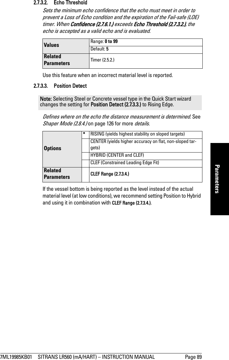 7ML19985KB01 SITRANS LR560 (mA/HART) – INSTRUCTION MANUAL Page 89mmmmmParameters2.7.3.2. Echo Threshold Sets the minimum echo confidence that the echo must meet in order to prevent a Loss of Echo condition and the expiration of the Fail-safe (LOE) timer. When Confidence (2.7.6.1.) exceeds Echo Threshold (2.7.3.2.), the echo is accepted as a valid echo and is evaluated. Use this feature when an incorrect material level is reported. 2.7.3.3. Position DetectDefines where on the echo the distance measurement is determined. See Shaper Mode (2.8.4.) on page 126 for more details.If the vessel bottom is being reported as the level instead of the actual material level (at low conditions), we recommend setting Position to Hybrid and using it in combination with CLEF Range (2.7.3.4.).Values Range: 0 to 99Default: 5Related Parameters Timer (2.5.2.)Note: Selecting Steel or Concrete vessel type in the Quick Start wizard changes the setting for Position Detect (2.7.3.3.) to Rising Edge.Options*RISING (yields highest stability on sloped targets)CENTER (yields higher accuracy on flat, non-sloped tar-gets)HYBRID (CENTER and CLEF)CLEF (Constrained Leading Edge Fit)Related Parameters CLEF Range (2.7.3.4.)