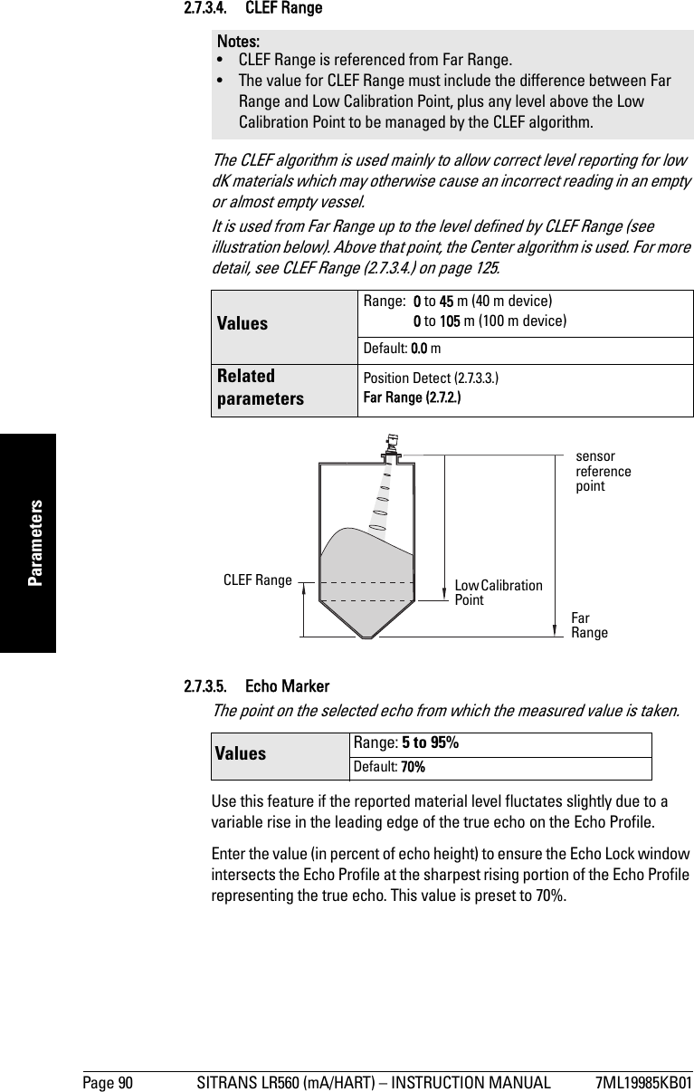 Page 90 SITRANS LR560 (mA/HART) – INSTRUCTION MANUAL 7ML19985KB01mmmmmParameters2.7.3.4. CLEF RangeThe CLEF algorithm is used mainly to allow correct level reporting for low dK materials which may otherwise cause an incorrect reading in an empty or almost empty vessel.It is used from Far Range up to the level defined by CLEF Range (see illustration below). Above that point, the Center algorithm is used. For more detail, see CLEF Range (2.7.3.4.) on page 125.2.7.3.5. Echo Marker The point on the selected echo from which the measured value is taken. Use this feature if the reported material level fluctates slightly due to a variable rise in the leading edge of the true echo on the Echo Profile. Enter the value (in percent of echo height) to ensure the Echo Lock window intersects the Echo Profile at the sharpest rising portion of the Echo Profile representing the true echo. This value is preset to 70%.Notes: • CLEF Range is referenced from Far Range.• The value for CLEF Range must include the difference between Far Range and Low Calibration Point, plus any level above the Low Calibration Point to be managed by the CLEF algorithm. Values Range:  0 to 45 m (40 m device)0 to 105 m (100 m device)Default: 0.0 mRelated parametersPosition Detect (2.7.3.3.)Far Range (2.7.2.)Values Range: 5 to 95%Default: 70%sensor reference pointCLEF Range Low Calibration Point Far Range