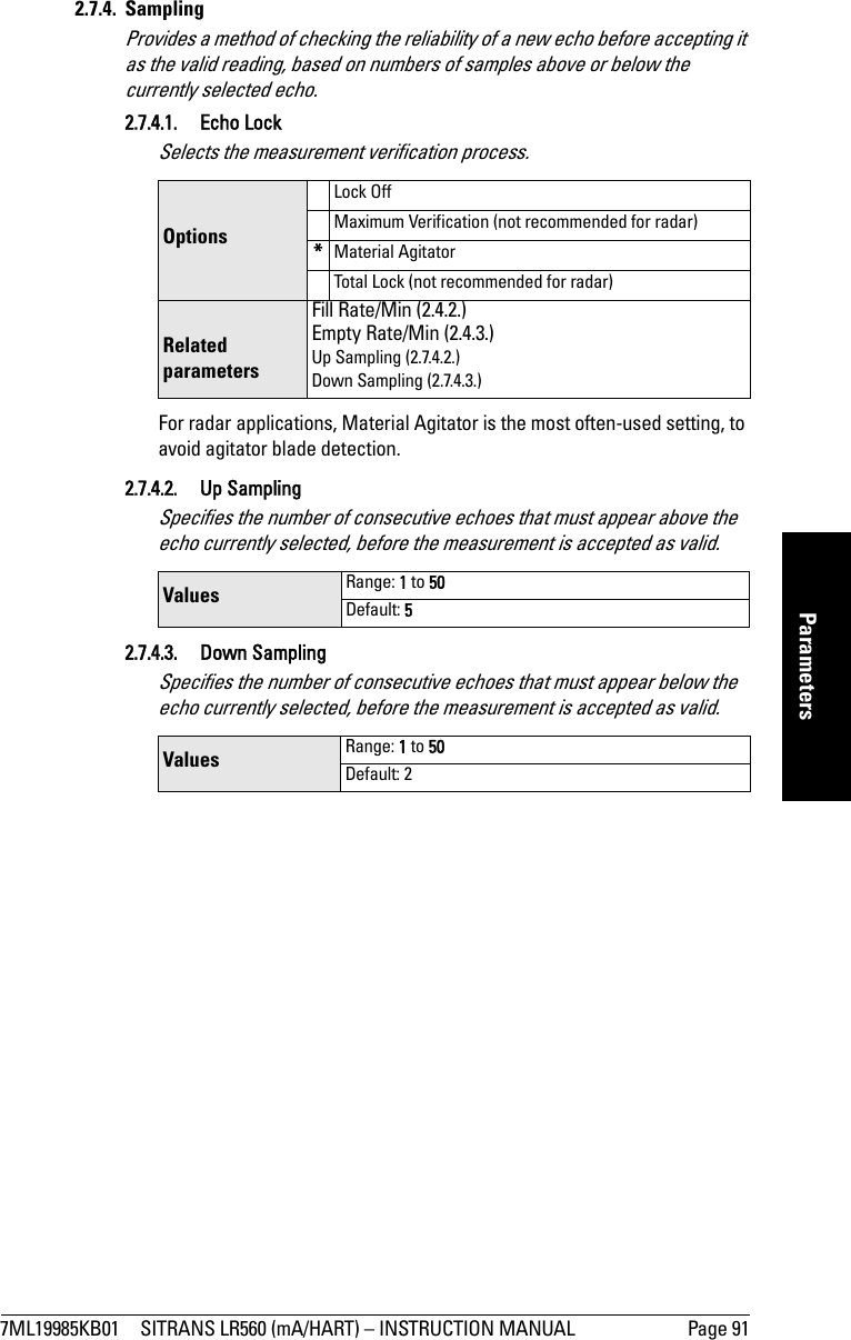 7ML19985KB01 SITRANS LR560 (mA/HART) – INSTRUCTION MANUAL Page 91mmmmmParameters2.7.4. SamplingProvides a method of checking the reliability of a new echo before accepting it as the valid reading, based on numbers of samples above or below the currently selected echo.2.7.4.1. Echo LockSelects the measurement verification process. For radar applications, Material Agitator is the most often-used setting, to avoid agitator blade detection. 2.7.4.2. Up SamplingSpecifies the number of consecutive echoes that must appear above the echo currently selected, before the measurement is accepted as valid. 2.7.4.3. Down SamplingSpecifies the number of consecutive echoes that must appear below the echo currently selected, before the measurement is accepted as valid. OptionsLock OffMaximum Verification (not recommended for radar)*Material AgitatorTotal Lock (not recommended for radar)Related parametersFill Rate/Min (2.4.2.)Empty Rate/Min (2.4.3.)Up Sampling (2.7.4.2.)Down Sampling (2.7.4.3.)Values  Range: 1 to 50Default: 5 Values  Range: 1 to 50Default: 2 