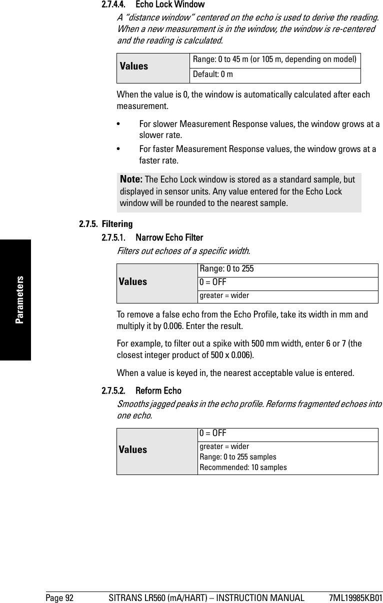 Page 92 SITRANS LR560 (mA/HART) – INSTRUCTION MANUAL 7ML19985KB01mmmmmParameters2.7.4.4. Echo Lock WindowA “distance window” centered on the echo is used to derive the reading. When a new measurement is in the window, the window is re-centered and the reading is calculated.When the value is 0, the window is automatically calculated after each measurement.• For slower Measurement Response values, the window grows at a slower rate.• For faster Measurement Response values, the window grows at a faster rate.2.7.5. Filtering2.7.5.1. Narrow Echo FilterFilters out echoes of a specific width.To remove a false echo from the Echo Profile, take its width in mm and multiply it by 0.006. Enter the result. For example, to filter out a spike with 500 mm width, enter 6 or 7 (the closest integer product of 500 x 0.006).When a value is keyed in, the nearest acceptable value is entered.2.7.5.2. Reform EchoSmooths jagged peaks in the echo profile. Reforms fragmented echoes into one echo.Values  Range: 0 to 45 m (or 105 m, depending on model)Default: 0 mNote: The Echo Lock window is stored as a standard sample, but displayed in sensor units. Any value entered for the Echo Lock window will be rounded to the nearest sample.Values Range: 0 to 2550 = OFFgreater = widerValues 0 = OFFgreater = widerRange: 0 to 255 samplesRecommended: 10 samples