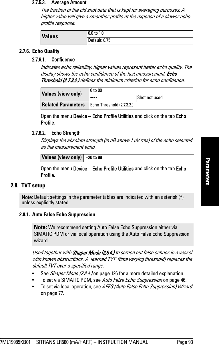 7ML19985KB01 SITRANS LR560 (mA/HART) – INSTRUCTION MANUAL Page 93mmmmmParameters2.7.5.3. Average AmountThe fraction of the old shot data that is kept for averaging purposes. A higher value will give a smoother profile at the expense of a slower echo profile response.2.7.6. Echo Quality2.7.6.1. ConfidenceIndicates echo reliability: higher values represent better echo quality. The display shows the echo confidence of the last measurement. Echo Threshold (2.7.3.2.) defines the minimum criterion for echo confidence.Open the menu Device – Echo Profile Utilities and click on the tab Echo Profile. 2.7.6.2. Echo StrengthDisplays the absolute strength (in dB above 1 μV rms) of the echo selected as the measurement echo.Open the menu Device – Echo Profile Utilities and click on the tab Echo Profile. 2.8. TVT setup2.8.1.  Auto False Echo SuppressionUsed together with Shaper Mode (2.8.4.) to screen out false echoes in a vessel with known obstructions. A ’learned TVT’ (time varying threshold) replaces the default TVT over a specified range. • See Shaper Mode (2.8.4.) on page 126 for a more detailed explanation.•  To set via SIMATIC PDM, see Auto False Echo Suppression on page 46.•  To set via local operation, see AFES (Auto False Echo Suppression) Wizard on page 77.Values  0.0 to 1.0Default: 0.75Values (view only) 0 to 99---- Shot not usedRelated Parameters Echo Threshold (2.7.3.2.)Values (view only)  –20 to 99Note: Default settings in the parameter tables are indicated with an asterisk (*) unless explicitly stated.Note: We recommend setting Auto False Echo Suppression either via SIMATIC PDM or via local operation using the Auto False Echo Suppression wizard.