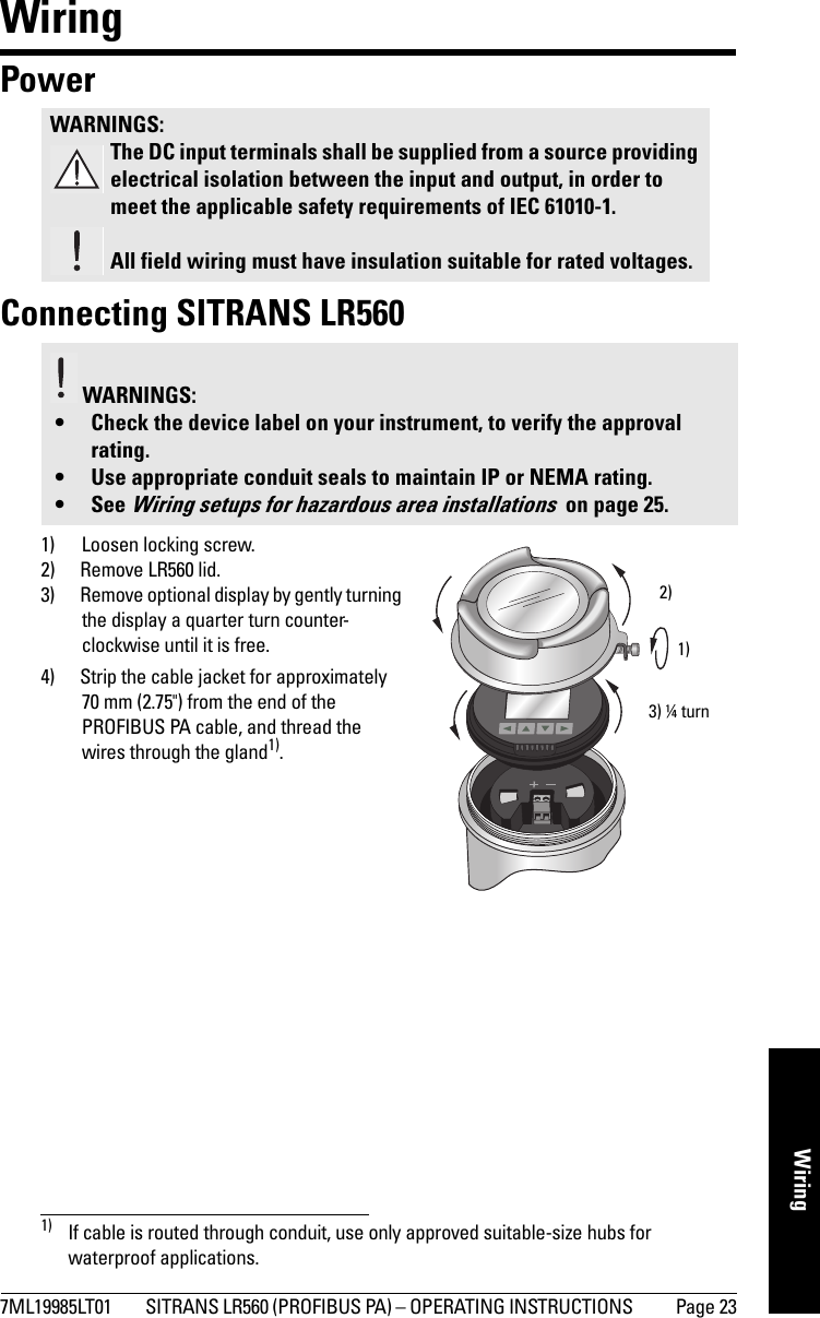 7ML19985LT01 SITRANS LR560 (PROFIBUS PA) – OPERATING INSTRUCTIONS  Page 23mmmmmWiringWiringPower Connecting SITRANS LR5601) Loosen locking screw.2) Remove LR560 lid.3) Remove optional display by gently turning the display a quarter turn counter-clockwise until it is free.4) Strip the cable jacket for approximately 70 mm (2.75&quot;) from the end of the PROFIBUS PA cable, and thread the wires through the gland1).WARNINGS:The DC input terminals shall be supplied from a source providing electrical isolation between the input and output, in order to meet the applicable safety requirements of IEC 61010-1.All field wiring must have insulation suitable for rated voltages. WARNINGS: • Check the device label on your instrument, to verify the approval rating.• Use appropriate conduit seals to maintain IP or NEMA rating.• See Wiring setups for hazardous area installations  on page 25.1) If cable is routed through conduit, use only approved suitable-size hubs for waterproof applications.1)2)3) ¼ turn