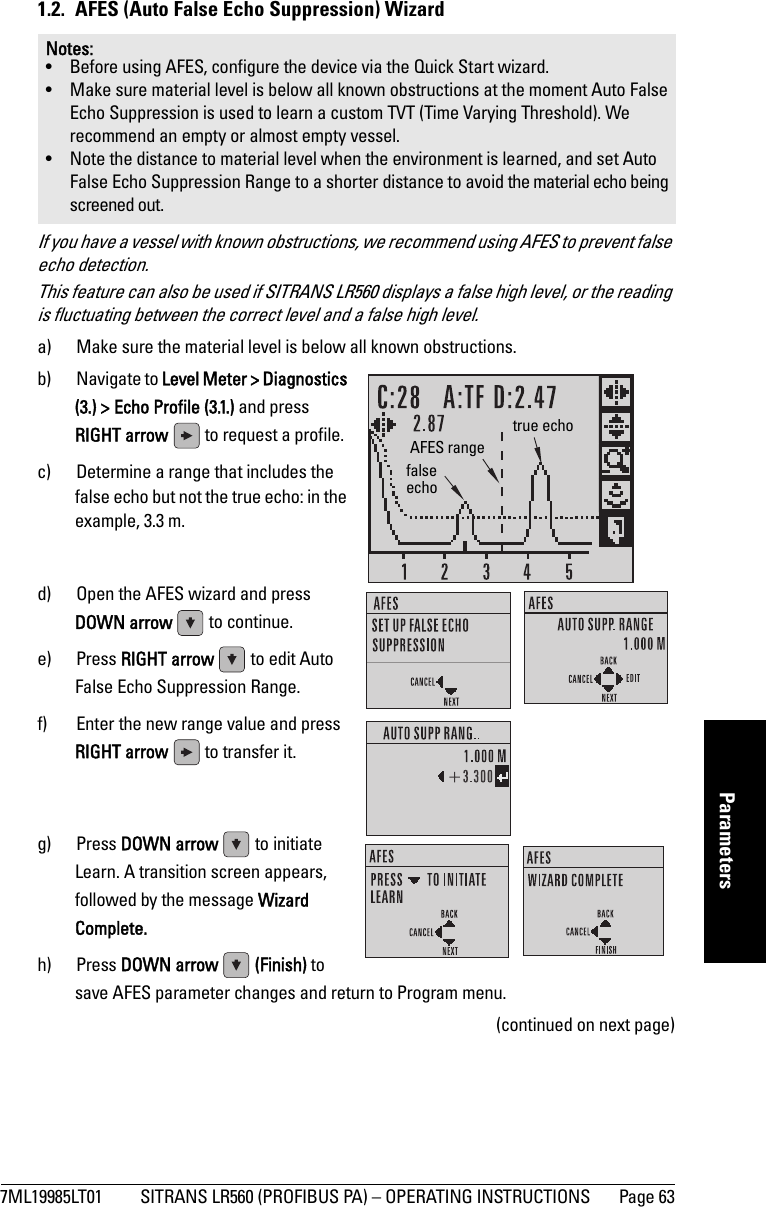 7ML19985LT01 SITRANS LR560 (PROFIBUS PA) – OPERATING INSTRUCTIONS Page 63mmmmmParameters1.2.  AFES (Auto False Echo Suppression) WizardIf you have a vessel with known obstructions, we recommend using AFES to prevent false echo detection. This feature can also be used if SITRANS LR560 displays a false high level, or the reading is fluctuating between the correct level and a false high level.a) Make sure the material level is below all known obstructions.b) Navigate to Level Meter &gt; Diagnostics (3.) &gt; Echo Profile (3.1.) and press RIGHT arrow   to request a profile.c) Determine a range that includes the false echo but not the true echo: in the example, 3.3 m.d) Open the AFES wizard and press DOWN arrow   to continue. e) Press RIGHT arrow   to edit Auto False Echo Suppression Range.f) Enter the new range value and press RIGHT arrow   to transfer it. g) Press DOWN arrow   to initiate Learn. A transition screen appears, followed by the message Wizard Complete.h) Press DOWN arrow  (Finish) to save AFES parameter changes and return to Program menu.(continued on next page)Notes: • Before using AFES, configure the device via the Quick Start wizard.• Make sure material level is below all known obstructions at the moment Auto False Echo Suppression is used to learn a custom TVT (Time Varying Threshold). We recommend an empty or almost empty vessel.• Note the distance to material level when the environment is learned, and set Auto False Echo Suppression Range to a shorter distance to avoid the material echo being screened out.false echotrue echoAFES range