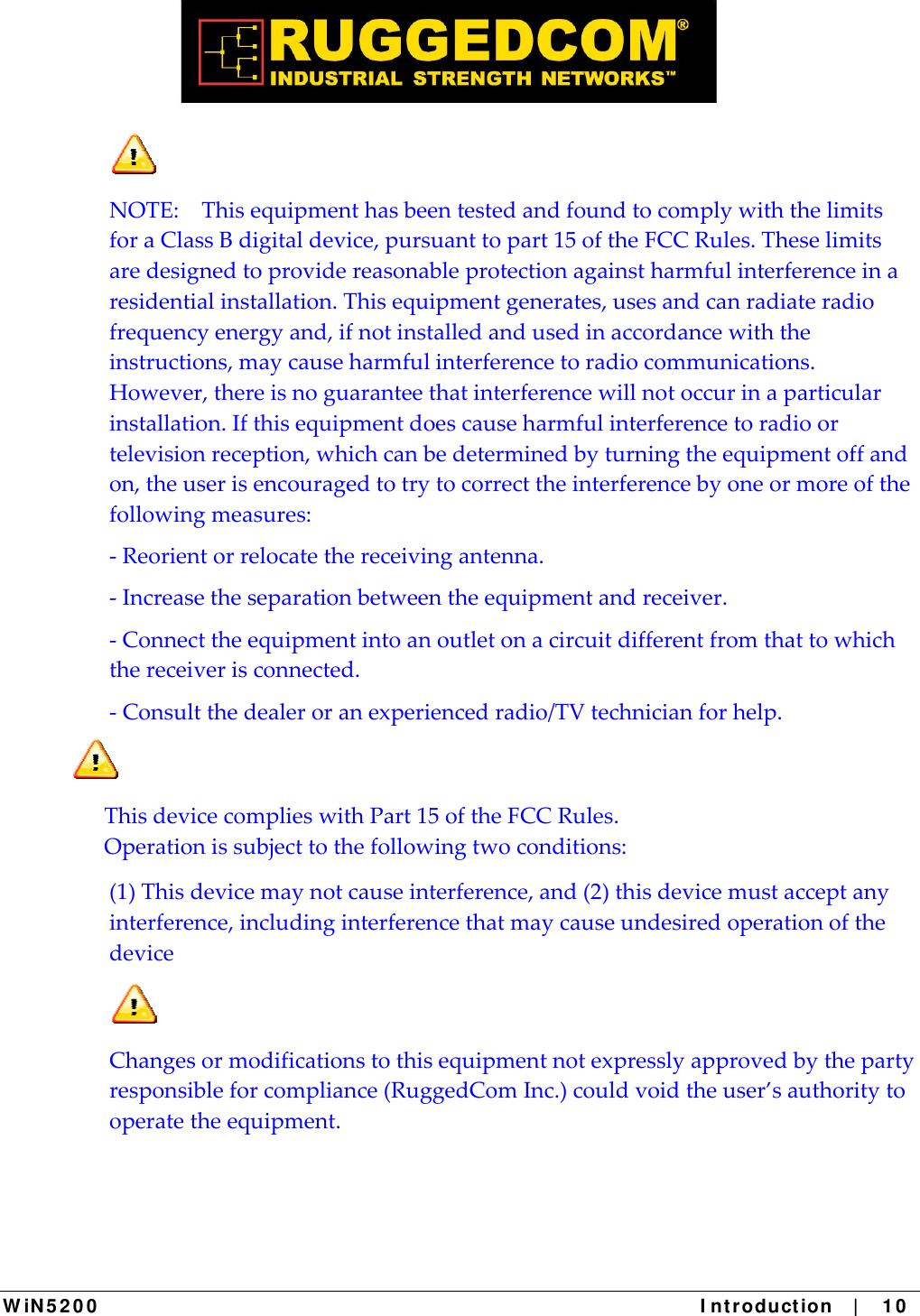  W iN 5 2 0 0   I ntr oduct ion   |    1 0  NOTE:ThisequipmenthasbeentestedandfoundtocomplywiththelimitsforaClassBdigitaldevice,pursuanttopart15oftheFCCRules.Theselimitsaredesignedtoprovidereasonableprotectionagainstharmfulinterferenceinaresidentialinstallation.Thisequipmentgenerates,usesandcanradiateradiofrequencyenergyand,ifnotinstalledandusedinaccordancewiththeinstructions,maycauseharmfulinterferencetoradiocommunications.However,thereisnoguaranteethatinterferencewillnotoccurinaparticularinstallation.Ifthisequipmentdoescauseharmfulinterferencetoradioortelevisionreception,whichcanbedeterminedbyturningtheequipmentoffandon,theuserisencouragedtotrytocorrecttheinterferencebyoneormoreofthefollowingmeasures:‐Reorientorrelocatethereceivingantenna.‐Increasetheseparationbetweentheequipmentandreceiver.‐Connecttheequipmentintoanoutletonacircuitdifferentfromthattowhichthereceiverisconnected.‐Consultthedealeroranexperiencedradio/TVtechnicianforhelp.ThisdevicecomplieswithPart15oftheFCCRules.Operationissubjecttothefollowingtwoconditions:(1)Thisdevicemaynotcauseinterference,and(2)thisdevicemustacceptanyinterference,includinginterferencethatmaycauseundesiredoperationofthedevice  Changesormodificationstothisequipmentnotexpresslyapprovedbythepartyresponsibleforcompliance(RuggedComInc.)couldvoidtheuser’sauthoritytooperatetheequipment.