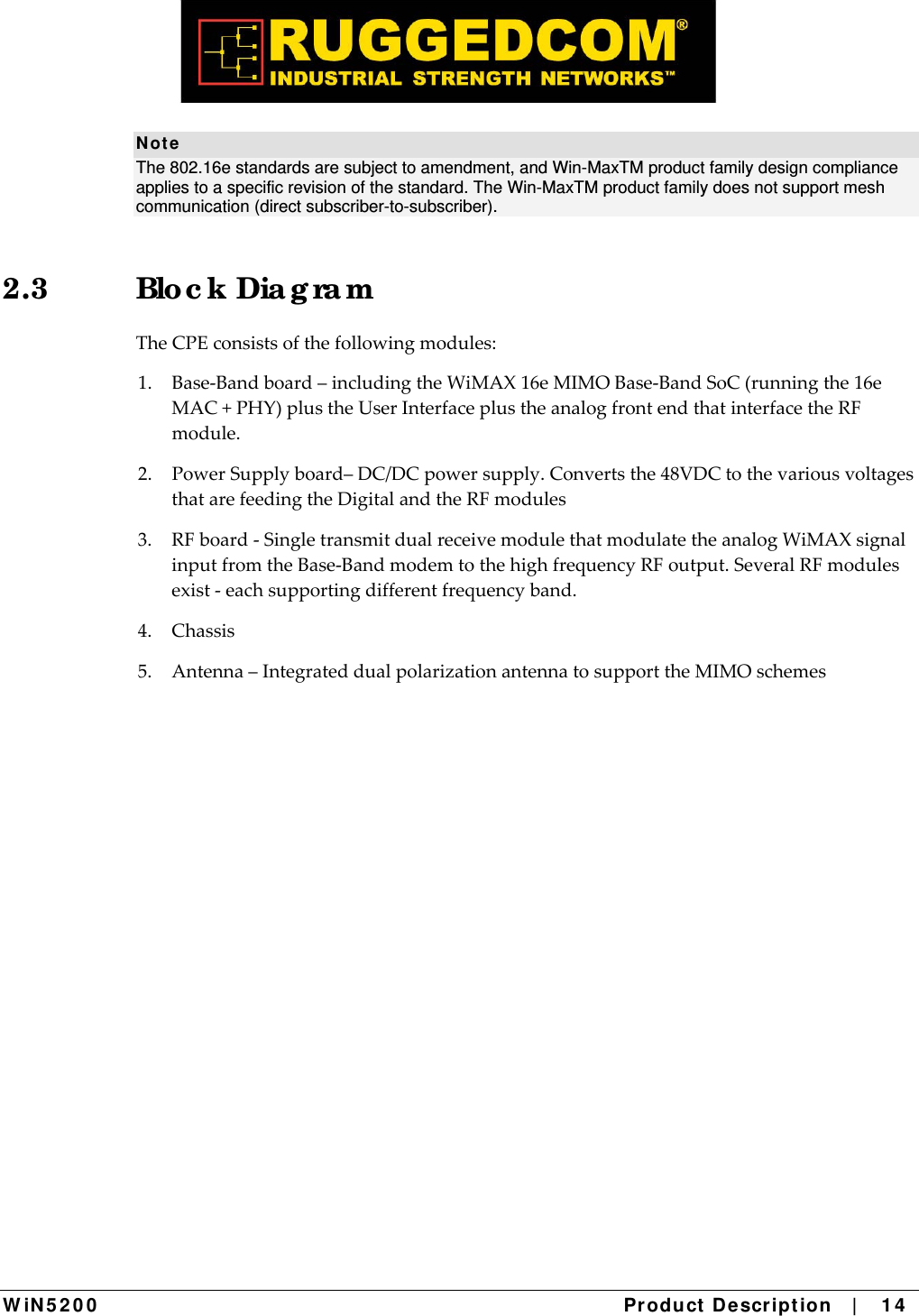  W iN 5 2 0 0   Product De scr ipt ion   |    1 4  N ot e The 802.16e standards are subject to amendment, and Win-MaxTM product family design compliance applies to a specific revision of the standard. The Win-MaxTM product family does not support mesh communication (direct subscriber-to-subscriber). 2.3 Blo c k Dia g ra m TheCPEconsistsofthefollowingmodules:1.Base‐Bandboard–includingtheWiMAX16eMIMOBase‐BandSoC(runningthe16eMAC+PHY)plustheUserInterfaceplustheanalogfrontendthatinterfacetheRFmodule.2.PowerSupplyboard–DC/DCpowersupply.Convertsthe48VDCtothevariousvoltagesthatarefeedingtheDigitalandtheRFmodules3.RFboard‐SingletransmitdualreceivemodulethatmodulatetheanalogWiMAXsignalinputfromtheBase‐BandmodemtothehighfrequencyRFoutput.SeveralRFmodulesexist‐eachsupportingdifferentfrequencyband.4.Chassis5.Antenna–IntegrateddualpolarizationantennatosupporttheMIMOschemes