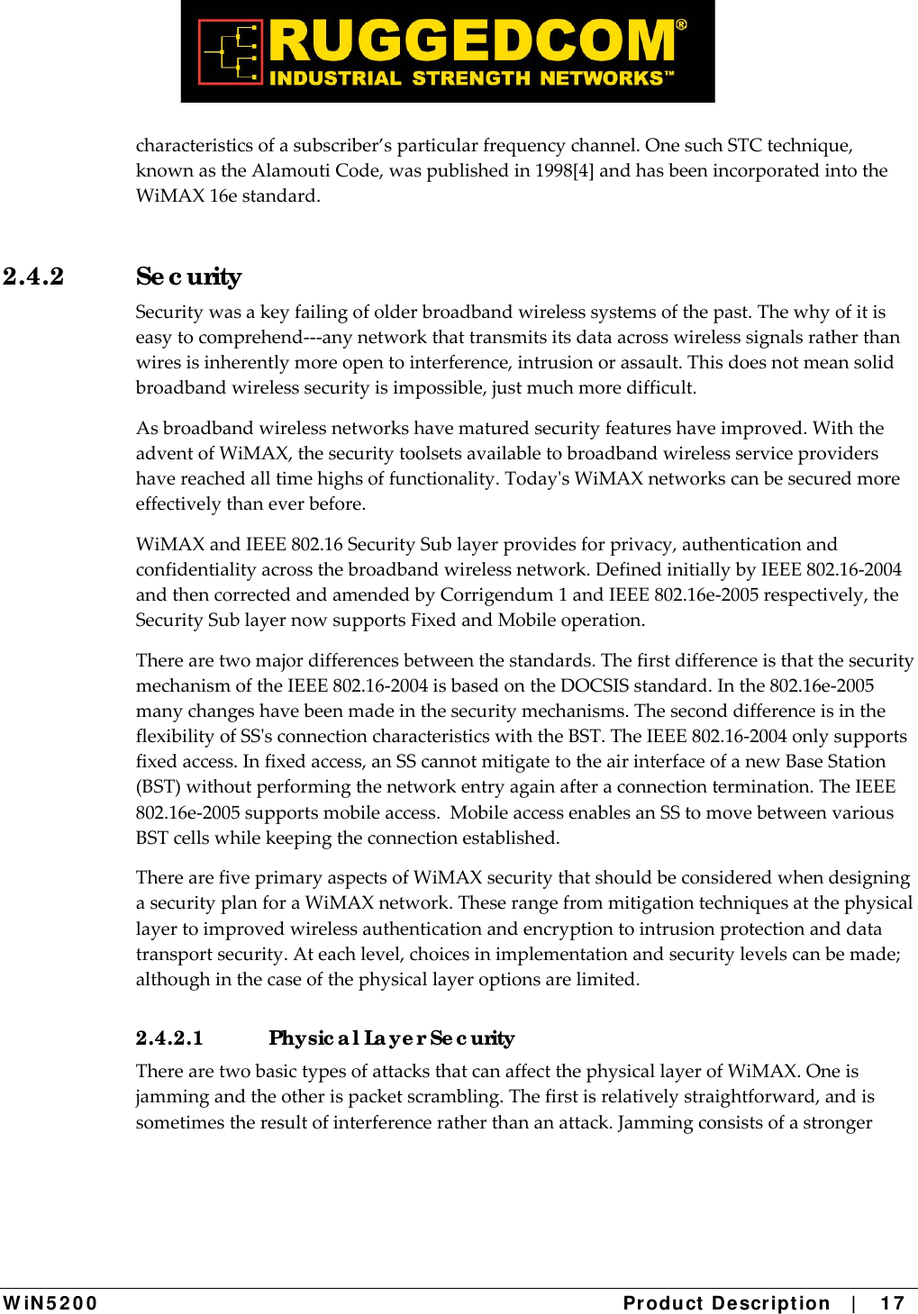  W iN 5 2 0 0   Product De scr ipt ion   |    1 7  characteristicsofasubscriber’sparticularfrequencychannel.OnesuchSTCtechnique,knownastheAlamoutiCode,waspublishedin1998[4]andhasbeenincorporatedintotheWiMAX16estandard.2.4.2 Se c urity Securitywasakeyfailingofolderbroadbandwirelesssystemsofthepast.Thewhyofitiseasytocomprehend‐‐‐anynetworkthattransmitsitsdataacrosswirelesssignalsratherthanwiresisinherentlymoreopentointerference,intrusionorassault.Thisdoesnotmeansolidbroadbandwirelesssecurityisimpossible,justmuchmoredifficult.Asbroadbandwirelessnetworkshavematuredsecurityfeatureshaveimproved.WiththeadventofWiMAX,thesecuritytoolsetsavailabletobroadbandwirelessserviceprovidershavereachedalltimehighsoffunctionality.TodaysWiMAXnetworkscanbesecuredmoreeffectivelythaneverbefore.WiMAXandIEEE802.16SecuritySublayerprovidesforprivacy,authenticationandconfidentialityacrossthebroadbandwirelessnetwork.DefinedinitiallybyIEEE802.16‐2004andthencorrectedandamendedbyCorrigendum1andIEEE802.16e‐2005respectively,theSecuritySublayernowsupportsFixedandMobileoperation.Therearetwomajordifferencesbetweenthestandards.ThefirstdifferenceisthatthesecuritymechanismoftheIEEE802.16‐2004isbasedontheDOCSISstandard.Inthe802.16e‐2005manychangeshavebeenmadeinthesecuritymechanisms.TheseconddifferenceisintheflexibilityofSSsconnectioncharacteristicswiththeBST.TheIEEE802.16‐2004onlysupportsfixedaccess.Infixedaccess,anSScannotmitigatetotheairinterfaceofanewBaseStation(BST)withoutperformingthenetworkentryagainafteraconnectiontermination.TheIEEE802.16e‐2005supportsmobileaccess.MobileaccessenablesanSStomovebetweenvariousBSTcellswhilekeepingtheconnectionestablished.TherearefiveprimaryaspectsofWiMAXsecuritythatshouldbeconsideredwhendesigningasecurityplanforaWiMAXnetwork.Theserangefrommitigationtechniquesatthephysicallayertoimprovedwirelessauthenticationandencryptiontointrusionprotectionanddatatransportsecurity.Ateachlevel,choicesinimplementationandsecuritylevelscanbemade;althoughinthecaseofthephysicallayeroptionsarelimited.2.4.2.1  Physic a l La ye r Se c urity TherearetwobasictypesofattacksthatcanaffectthephysicallayerofWiMAX.Oneisjammingandtheotherispacketscrambling.Thefirstisrelativelystraightforward,andissometimestheresultofinterferenceratherthananattack.Jammingconsistsofastronger
