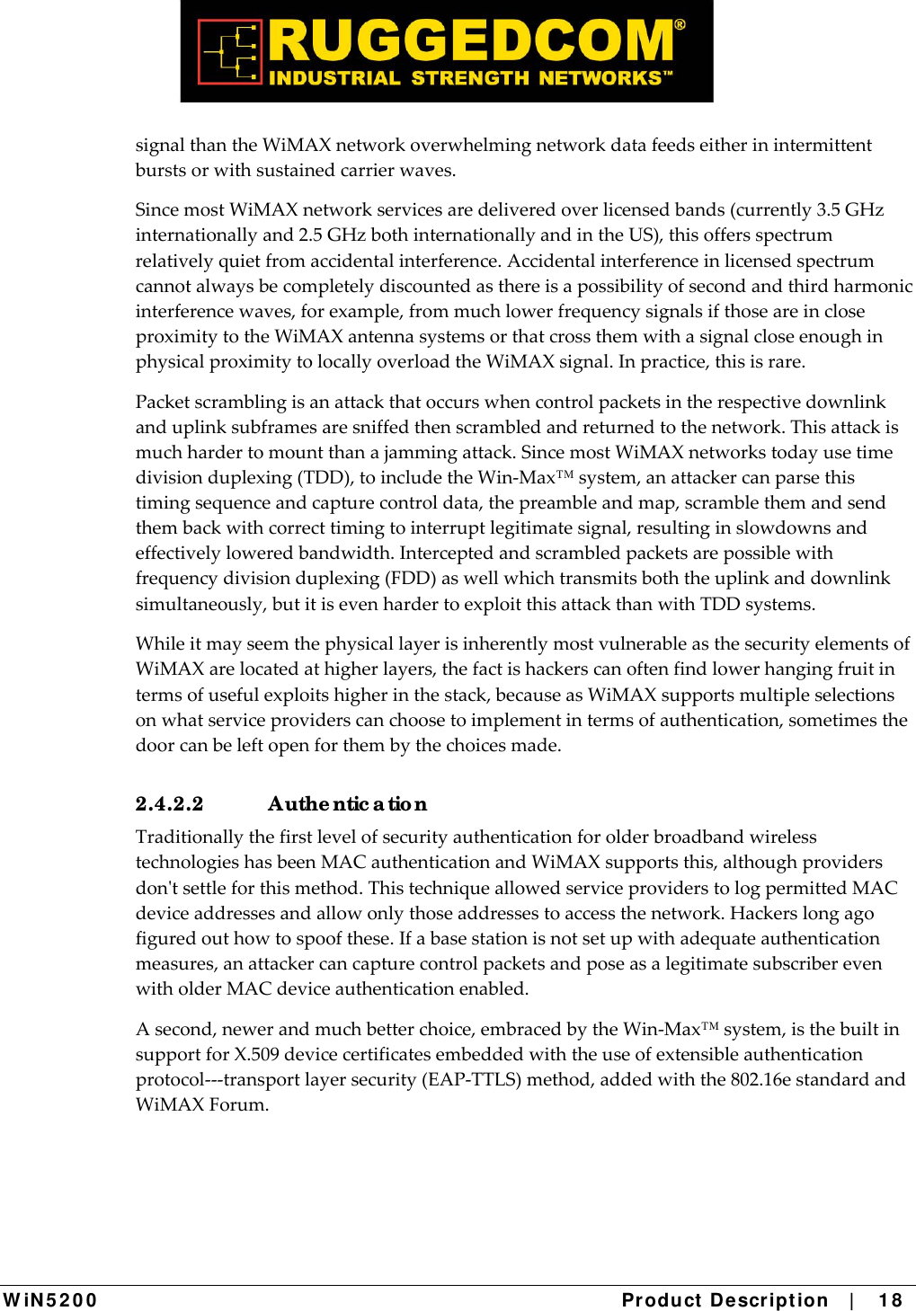  W iN 5 2 0 0   Product De scr ipt ion   |    1 8  signalthantheWiMAXnetworkoverwhelmingnetworkdatafeedseitherinintermittentburstsorwithsustainedcarrierwaves.SincemostWiMAXnetworkservicesaredeliveredoverlicensedbands(currently3.5GHzinternationallyand2.5GHzbothinternationallyandintheUS),thisoffersspectrumrelativelyquietfromaccidentalinterference.Accidentalinterferenceinlicensedspectrumcannotalwaysbecompletelydiscountedasthereisapossibilityofsecondandthirdharmonicinterferencewaves,forexample,frommuchlowerfrequencysignalsifthoseareincloseproximitytotheWiMAXantennasystemsorthatcrossthemwithasignalcloseenoughinphysicalproximitytolocallyoverloadtheWiMAXsignal.Inpractice,thisisrare.Packetscramblingisanattackthatoccurswhencontrolpacketsintherespectivedownlinkanduplinksubframesaresniffedthenscrambledandreturnedtothenetwork.Thisattackismuchhardertomountthanajammingattack.SincemostWiMAXnetworkstodayusetimedivisionduplexing(TDD),toincludetheWin‐Max™system,anattackercanparsethistimingsequenceandcapturecontroldata,thepreambleandmap,scramblethemandsendthembackwithcorrecttimingtointerruptlegitimatesignal,resultinginslowdownsandeffectivelyloweredbandwidth.Interceptedandscrambledpacketsarepossiblewithfrequencydivisionduplexing(FDD)aswellwhichtransmitsboththeuplinkanddownlinksimultaneously,butitisevenhardertoexploitthisattackthanwithTDDsystems.WhileitmayseemthephysicallayerisinherentlymostvulnerableasthesecurityelementsofWiMAXarelocatedathigherlayers,thefactishackerscanoftenfindlowerhangingfruitintermsofusefulexploitshigherinthestack,becauseasWiMAXsupportsmultipleselectionsonwhatserviceproviderscanchoosetoimplementintermsofauthentication,sometimesthedoorcanbeleftopenforthembythechoicesmade.2.4.2.2 Authe ntic a tio n TraditionallythefirstlevelofsecurityauthenticationforolderbroadbandwirelesstechnologieshasbeenMACauthenticationandWiMAXsupportsthis,althoughprovidersdontsettleforthismethod.ThistechniqueallowedserviceproviderstologpermittedMACdeviceaddressesandallowonlythoseaddressestoaccessthenetwork.Hackerslongagofiguredouthowtospoofthese.Ifabasestationisnotsetupwithadequateauthenticationmeasures,anattackercancapturecontrolpacketsandposeasalegitimatesubscriberevenwitholderMACdeviceauthenticationenabled.Asecond,newerandmuchbetterchoice,embracedbytheWin‐Max™system,isthebuiltinsupportforX.509devicecertificatesembeddedwiththeuseofextensibleauthenticationprotocol‐‐‐transportlayersecurity(EAP‐TTLS)method,addedwiththe802.16estandardandWiMAXForum.