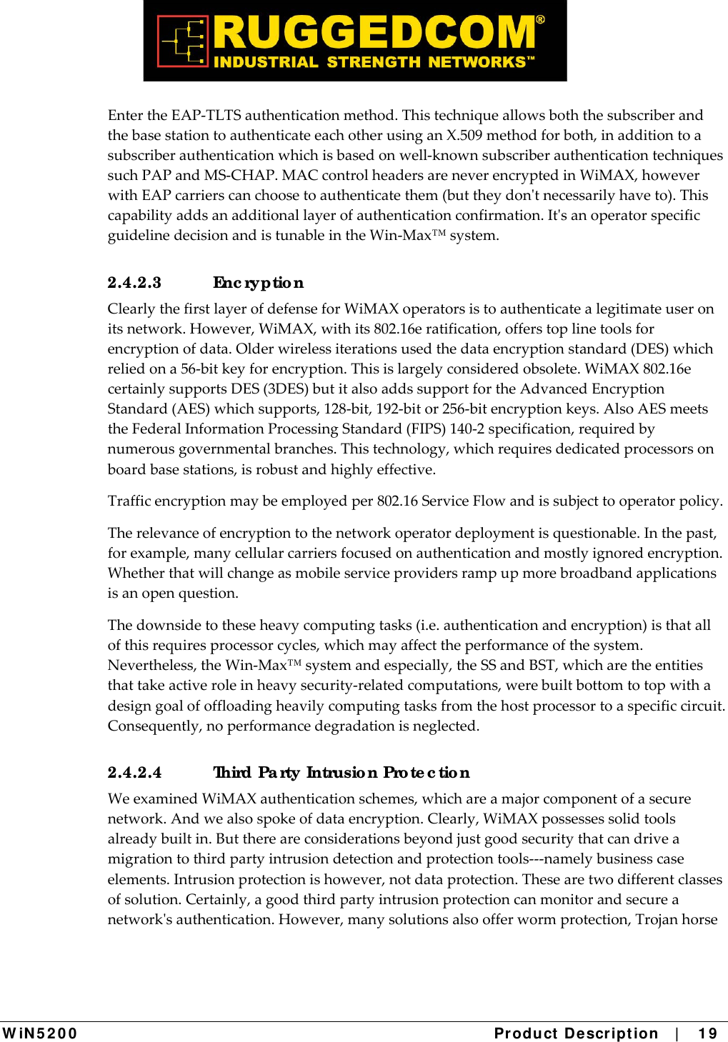  W iN 5 2 0 0   Product De scr ipt ion   |    1 9  EntertheEAP‐TLTSauthenticationmethod.ThistechniqueallowsboththesubscriberandthebasestationtoauthenticateeachotherusinganX.509methodforboth,inadditiontoasubscriberauthenticationwhichisbasedonwell‐knownsubscriberauthenticationtechniquessuchPAPandMS‐CHAP.MACcontrolheadersareneverencryptedinWiMAX,howeverwithEAPcarrierscanchoosetoauthenticatethem(buttheydontnecessarilyhaveto).Thiscapabilityaddsanadditionallayerofauthenticationconfirmation.ItsanoperatorspecificguidelinedecisionandistunableintheWin‐Max™system.2.4.2.3 Enc ryptio n ClearlythefirstlayerofdefenseforWiMAXoperatorsistoauthenticatealegitimateuseronitsnetwork.However,WiMAX,withits802.16eratification,offerstoplinetoolsforencryptionofdata.Olderwirelessiterationsusedthedataencryptionstandard(DES)whichreliedona56‐bitkeyforencryption.Thisislargelyconsideredobsolete.WiMAX802.16ecertainlysupportsDES(3DES)butitalsoaddssupportfortheAdvancedEncryptionStandard(AES)whichsupports,128‐bit,192‐bitor256‐bitencryptionkeys.AlsoAESmeetstheFederalInformationProcessingStandard(FIPS)140‐2specification,requiredbynumerousgovernmentalbranches.Thistechnology,whichrequiresdedicatedprocessorsonboardbasestations,isrobustandhighlyeffective.Trafficencryptionmaybeemployedper802.16ServiceFlowandissubjecttooperatorpolicy.Therelevanceofencryptiontothenetworkoperatordeploymentisquestionable.Inthepast,forexample,manycellularcarriersfocusedonauthenticationandmostlyignoredencryption.Whetherthatwillchangeasmobileserviceprovidersrampupmorebroadbandapplicationsisanopenquestion.Thedownsidetotheseheavycomputingtasks(i.e.authenticationandencryption)isthatallofthisrequiresprocessorcycles,whichmayaffecttheperformanceofthesystem.Nevertheless,theWin‐Max™systemandespecially,theSSandBST,whicharetheentitiesthattakeactiveroleinheavysecurity‐relatedcomputations,werebuiltbottomtotopwithadesigngoalofoffloadingheavilycomputingtasksfromthehostprocessortoaspecificcircuit.Consequently,noperformancedegradationisneglected.2.4.2.4  Third Pa rty Intrusio n Pro te c tio n WeexaminedWiMAXauthenticationschemes,whichareamajorcomponentofasecurenetwork.Andwealsospokeofdataencryption.Clearly,WiMAXpossessessolidtoolsalreadybuiltin.Butthereareconsiderationsbeyondjustgoodsecuritythatcandriveamigrationtothirdpartyintrusiondetectionandprotectiontools‐‐‐namelybusinesscaseelements.Intrusionprotectionishowever,notdataprotection.Thesearetwodifferentclassesofsolution.Certainly,agoodthirdpartyintrusionprotectioncanmonitorandsecureanetworksauthentication.However,manysolutionsalsoofferwormprotection,Trojanhorse