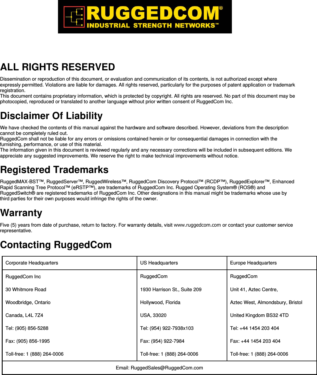  ALL RIGHTS RESERVED  Dissemination or reproduction of this document, or evaluation and communication of its contents, is not authorized except where expressly permitted. Violations are liable for damages. All rights reserved, particularly for the purposes of patent application or trademark registration.  This document contains proprietary information, which is protected by copyright. All rights are reserved. No part of this document may be photocopied, reproduced or translated to another language without prior written consent of RuggedCom Inc.  Disclaimer Of Liability  We have checked the contents of this manual against the hardware and software described. However, deviations from the description cannot be completely ruled out.  RuggedCom shall not be liable for any errors or omissions contained herein or for consequential damages in connection with the furnishing, performance, or use of this material.  The information given in this document is reviewed regularly and any necessary corrections will be included in subsequent editions. We appreciate any suggested improvements. We reserve the right to make technical improvements without notice.  Registered Trademarks  RuggedMAX-BST™, RuggedServer™, RuggedWireless™, RuggedCom Discovery Protocol™ (RCDP™), RuggedExplorer™, Enhanced Rapid Scanning Tree Protocol™ (eRSTP™), are trademarks of RuggedCom Inc. Rugged Operating System® (ROS®) and RuggedSwitch® are registered trademarks of RuggedCom Inc. Other designations in this manual might be trademarks whose use by third parties for their own purposes would infringe the rights of the owner.  Warranty  Five (5) years from date of purchase, return to factory. For warranty details, visit www.ruggedcom.com or contact your customer service representative.   Contacting RuggedCom  Corporate Headquarters   US Headquarters   Europe Headquarters  RuggedCom Inc  30 Whitmore Road  Woodbridge, Ontario  Canada, L4L 7Z4  Tel: (905) 856-5288  Fax: (905) 856-1995  Toll-free: 1 (888) 264-0006  RuggedCom  1930 Harrison St., Suite 209  Hollywood, Florida  USA, 33020  Tel: (954) 922-7938x103  Fax: (954) 922-7984  Toll-free: 1 (888) 264-0006  RuggedCom  Unit 41, Aztec Centre,  Aztec West, Almondsbury, Bristol  United Kingdom BS32 4TD  Tel: +44 1454 203 404  Fax: +44 1454 203 404  Toll-free: 1 (888) 264-0006  Email: RuggedSales@RuggedCom.com  