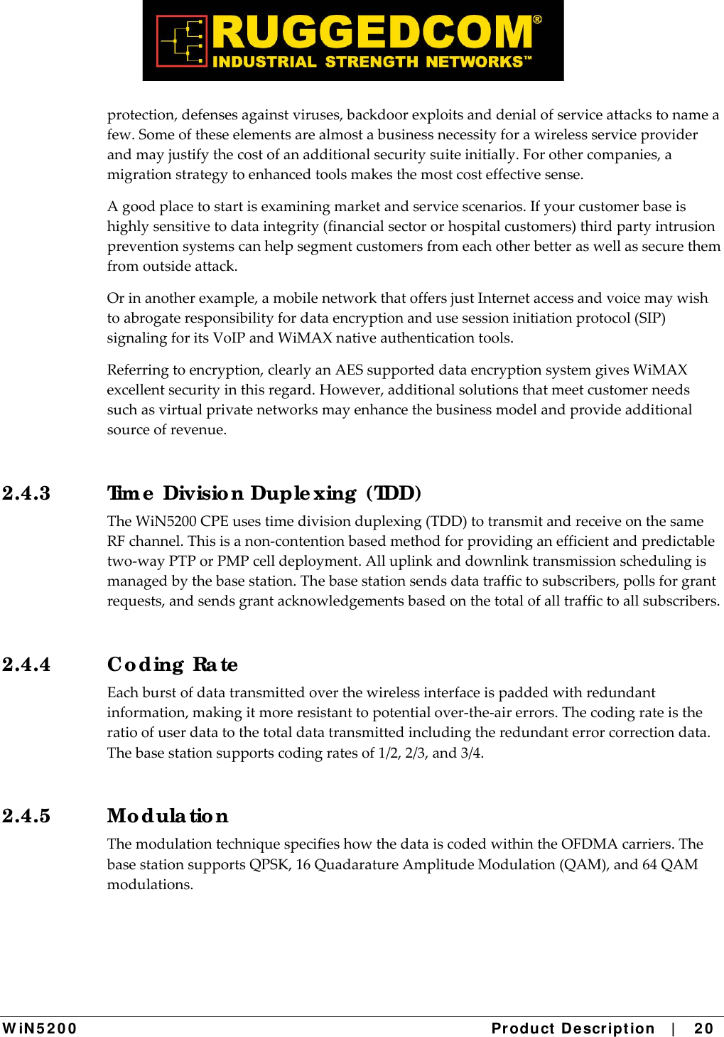  W iN 5 2 0 0   Product De scr ipt ion   |    2 0  protection,defensesagainstviruses,backdoorexploitsanddenialofserviceattackstonameafew.Someoftheseelementsarealmostabusinessnecessityforawirelessserviceproviderandmayjustifythecostofanadditionalsecuritysuiteinitially.Forothercompanies,amigrationstrategytoenhancedtoolsmakesthemostcosteffectivesense.Agoodplacetostartisexaminingmarketandservicescenarios.Ifyourcustomerbaseishighlysensitivetodataintegrity(financialsectororhospitalcustomers)thirdpartyintrusionpreventionsystemscanhelpsegmentcustomersfromeachotherbetteraswellassecurethemfromoutsideattack.Orinanotherexample,amobilenetworkthatoffersjustInternetaccessandvoicemaywishtoabrogateresponsibilityfordataencryptionandusesessioninitiationprotocol(SIP)signalingforitsVoIPandWiMAXnativeauthenticationtools.Referringtoencryption,clearlyanAESsupporteddataencryptionsystemgivesWiMAXexcellentsecurityinthisregard.However,additionalsolutionsthatmeetcustomerneedssuchasvirtualprivatenetworksmayenhancethebusinessmodelandprovideadditionalsourceofrevenue.2.4.3  Tim e  Divisio n Duple xing  (TDD) TheWiN5200CPEusestimedivisionduplexing(TDD)totransmitandreceiveonthesameRFchannel.Thisisanon‐contentionbasedmethodforprovidinganefficientandpredictabletwo‐wayPTPorPMPcelldeployment.Alluplinkanddownlinktransmissionschedulingismanagedbythebasestation.Thebasestationsendsdatatraffictosubscribers,pollsforgrantrequests,andsendsgrantacknowledgementsbasedonthetotalofalltraffictoallsubscribers.2.4.4 C o ding  Ra te  Eachburstofdatatransmittedoverthewirelessinterfaceispaddedwithredundantinformation,makingitmoreresistanttopotentialover‐the‐airerrors.Thecodingrateistheratioofuserdatatothetotaldatatransmittedincludingtheredundanterrorcorrectiondata.Thebasestationsupportscodingratesof1/2,2/3,and3/4.2.4.5 Mo dula tio n ThemodulationtechniquespecifieshowthedataiscodedwithintheOFDMAcarriers.ThebasestationsupportsQPSK,16QuadaratureAmplitudeModulation(QAM),and64QAMmodulations.