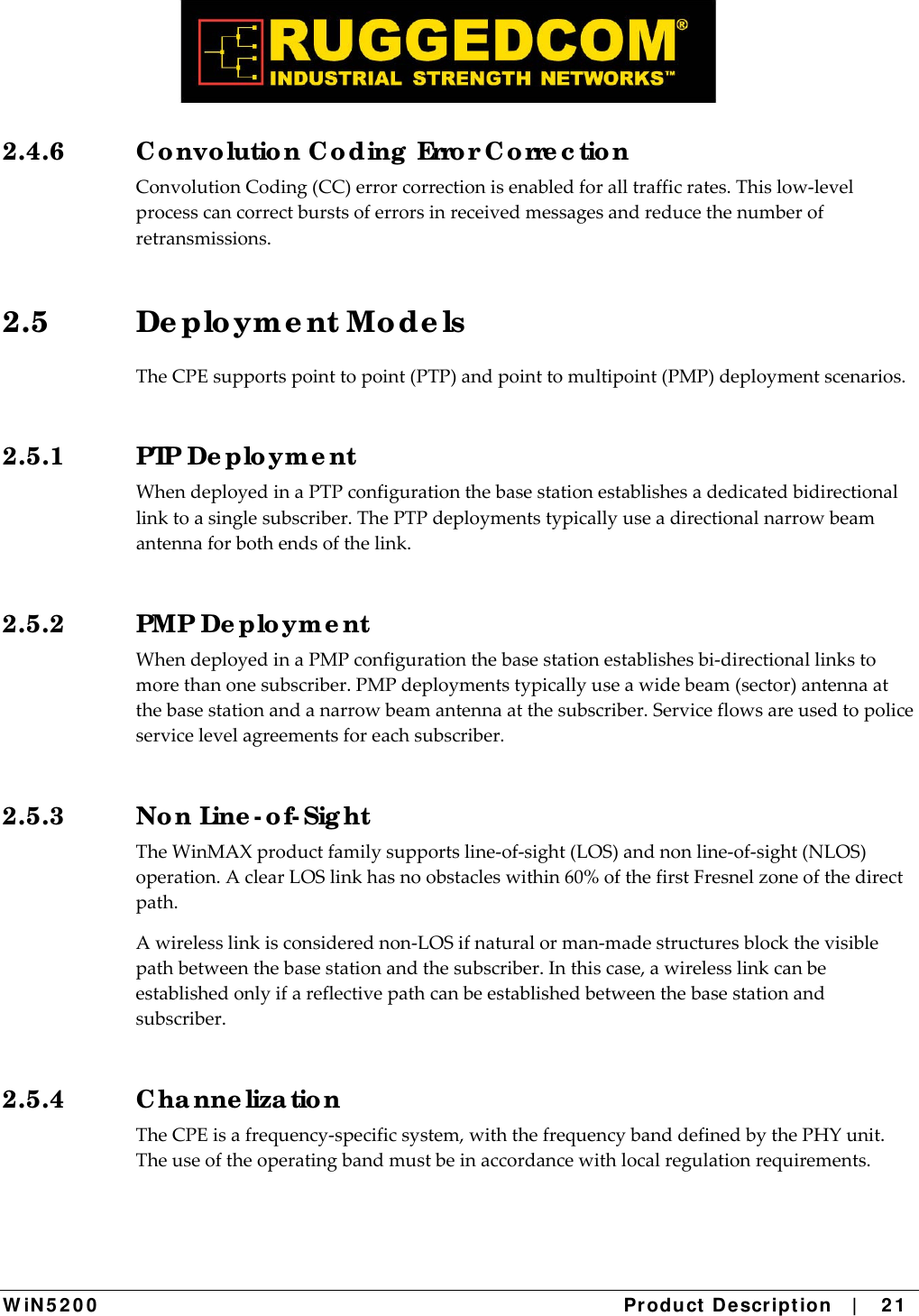  W iN 5 2 0 0   Product De scr ipt ion   |    2 1  2.4.6  Co nvo lutio n C o ding  Erro r C o rre c tio n ConvolutionCoding(CC)errorcorrectionisenabledforalltrafficrates.Thislow‐levelprocesscancorrectburstsoferrorsinreceivedmessagesandreducethenumberofretransmissions.2.5 De plo ym e nt Mo de ls TheCPEsupportspointtopoint(PTP)andpointtomultipoint(PMP)deploymentscenarios.2.5.1 PTP De plo yme nt WhendeployedinaPTPconfigurationthebasestationestablishesadedicatedbidirectionallinktoasinglesubscriber.ThePTPdeploymentstypicallyuseadirectionalnarrowbeamantennaforbothendsofthelink.2.5.2 PMP De plo ym e nt WhendeployedinaPMPconfigurationthebasestationestablishesbi‐directionallinkstomorethanonesubscriber.PMPdeploymentstypicallyuseawidebeam(sector)antennaatthebasestationandanarrowbeamantennaatthesubscriber.Serviceflowsareusedtopoliceservicelevelagreementsforeachsubscriber.2.5.3 No n Line - o f- Sig ht TheWinMAXproductfamilysupportsline‐of‐sight(LOS)andnonline‐of‐sight(NLOS)operation.AclearLOSlinkhasnoobstacleswithin60%ofthefirstFresnelzoneofthedirectpath.Awirelesslinkisconsiderednon‐LOSifnaturalorman‐madestructuresblockthevisiblepathbetweenthebasestationandthesubscriber.Inthiscase,awirelesslinkcanbeestablishedonlyifareflectivepathcanbeestablishedbetweenthebasestationandsubscriber.2.5.4 C ha nne liza tio n TheCPEisafrequency‐specificsystem,withthefrequencybanddefinedbythePHYunit.Theuseoftheoperatingbandmustbeinaccordancewithlocalregulationrequirements.